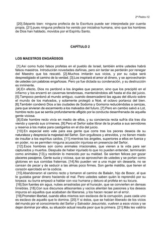 2ª Pedro-12
[20].Sépanlo bien: ninguna profecía de la Escritura puede ser interpretada por cuenta
propia, [21].pues ninguna profecía ha venido por iniciativa humana, sino que los hombres
de Dios han hablado, movidos por el Espíritu Santo.
CAPÍTULO 2
LOS MAESTROS ENGAÑOSOS
[1].Así como hubo falsos profetas en el pueblo de Israel, también entre ustedes habrá
falsos maestros. Introducirán novedades dañinas, pero sin tardar se perderán por renegar
del Maestro que los rescató. [2].Muchos imitarán sus vicios, y por su culpa será
desprestigiado el camino de la verdad. [3].Los inspirará el amor al dinero, y se aprovecharán
de ustedes con palabras engañosas. Pero ya fue dictada su condenación, y su destrucción
es inminente.
[4].En efecto, Dios no perdonó a los ángeles que pecaron, sino que los precipitó en el
infierno y los encerró en cavernas tenebrosas, manteniéndolos allí hasta el día del juicio.
[5].Tampoco perdonó al mundo antiguo, cuando desencadenó las aguas del diluvio sobre
el mundo de los malvados, y solamente protegió a Noé, el octavo portavoz del bien.
[6].También condenó Dios a las ciudades de Sodoma y Gomorra reduciéndolas a cenizas,
para que sirvieran de escarmiento a los malvados del futuro. [7].Pero en cambio salvó a Lot,
hombre recto que se sentía profundamente afligido por la conducta desenfrenada de aquella
gente viciosa.
[8].Este hombre recto vivía en medio de ellos, y su conciencia recta sufría día tras día
viendo y oyendo sus crímenes. [9].Pero el Señor sabe librar de la prueba a sus servidores
y reserva a los malos para castigarlos en el día del juicio.
[10].En especial esto vale para esa gente que corre tras los peores deseos de su
naturaleza y desprecia la majestad del Señor. Son orgullosos y atrevidos, y no tienen miedo
de insultar a los espíritus caídos, [11].mientras los ángeles, superiores a ellos en fuerza y
en poder, no se permiten ninguna acusación injuriosa en presencia del Señor.
[12].Esos hombres son como animales irracionales, que vienen a la vida para ser
capturados y muertos. Después de haber injuriado lo que no pueden entender, terminarán
como animales [13].y recibirán lo merecido por su maldad. Se sienten felices por gozar
placeres pasajeros. Gente sucia y viciosa, que se aprovechan de ustedes y se portan como
glotones en sus comidas fraternas. [14].No pueden ver a una mujer sin desearla, no se
cansan de pecar y de seducir a las almas poco firmes. Son gente maldita, que tienen el
corazón ejercitado en la codicia.
[15].Abandonaron el camino recto y tomaron el camino de Balaán, hijo de Bosor, al que
le gustaba ganar dinero haciendo el mal. Pero ustedes saben quién lo reprendió por su
torpeza: su burra empezó a hablar con voz humana y detuvo al profeta en su locura.
[16].Son fuentes sin agua, nubes arrastradas por el huracán, que se convierten en densas
tinieblas. [18].Con sus discursos altisonantes y vacíos alientan las pasiones y los deseos
impuros en aquellos que acababan de liberarse, y los hacen recaer en el error.
[19].Prometen libertad, cuando ellos mismos son esclavos de la corrupción, pues cada uno
es esclavo de aquello que lo domina. [20].Y si éstos, que se habían liberado de los vicios
del mundo por el conocimiento del Señor y Salvador Jesucristo, vuelven a esos vicios y se
dejan dominar por ellos, su situación actual resulta peor que la primera. [21].Más les valdría
 