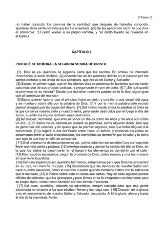 2ª Pedro-13
no haber conocido los caminos de la santidad, que después de haberlos conocido,
apartarse de la santa doctrina que les fue enseñada. [22].Se les aplica con razón lo que dice
el proverbio: *El perro vuelve a su propio vómito+, y *el cerdo lavado se revuelca en
el barro.+
CAPÍTULO 3
POR QUÉ SE DEMORA LA SEGUNDA VENIDA DE CRISTO
[1]. Esta es ya, queridos, la segunda carta que les escribo. En ambas he intentado
recordarles la sana doctrina. [2].Acuérdense de las palabras dichas en el pasado por los
santos profetas y del aviso de sus apóstoles, que era el del Señor y Salvador.
[3].Sepan, en primer lugar, que en los últimos días se presentarán burlones que no harán
caso más que de sus propias codicias, y preguntarán en son de burla: [4].*¿En qué quedó
la promesa de su venida? Desde que murieron nuestros padres en la fe todo sigue igual
que al comienzo del mundo.+
[5].Estos quieren ignorar que al principio hubo un cielo, y una tierra que surgió del agua
y se mantuvo sobre ella por la palabra de Dios. [6].Y por la misma palabra este mundo
pereció anegado por las aguas del diluvio. [7].Del mismo modo ahora la palabra de Dios es
la que conserva nuestro cielo y nuestra tierra, pero serán destruidos por el fuego el día del
Juicio, cuando los impíos también sean destruidos.
[8].No olviden, hermanos, que ante el Señor un día es como mil años y mil años son como
un día. [9].El Señor no se demora en cumplir su promesa, como algunos dicen, sino que
es generoso con ustedes, y no quiere que se pierdan algunos, sino que todos lleguen a la
conversión. [10].Llegará el día del Señor como hace un ladrón, y entonces los cielos se
desarmarán entre un ruido ensordecedor, los elementos se derretirán por el calor y la tierra
con todo lo que hay en ella se consumirá.
[11].Si el universo ha de descomponerse así, ¡cómo deberían ser ustedes! Les corresponde
llevar una vida santa y piadosa, [12].mientras esperan y ansían la venida del día de Dios, en
la que los cielos se desarmarán en el fuego y los elementos se derretirán por el calor.
[13].Mas nosotros esperamos, según la promesa de Dios, cielos nuevos y una tierra nueva
en que reine la justicia.
[14].Con una esperanza así, queridos hermanos, esfuércense para que Dios los encuentre
en su paz, sin mancha ni culpa. [15].Consideren que las demoras de nuestro Señor son
para nuestra salvación, como lo escribió nuestro querido hermano Pablo con la sabiduría
que le fue dada, [16].e insiste sobre esto en todas sus cartas. Hay en ellas algunos puntos
difíciles de entender, que los ignorantes y poco firmes en la fe interpretan torcidamente para
su propio daño, como hacen también con las demás Escrituras.
[17].Así pues, queridos, estando ya advertidos, tengan cuidado para que esa gente
extraviada no arrastre a los que estaban firmes y los haga caer. [18].Crezcan en la gracia
y en el conocimiento de nuestro Señor y Salvador Jesucristo. A Él la gloria, ahora y hasta
el día de la eternidad. Amén.
 