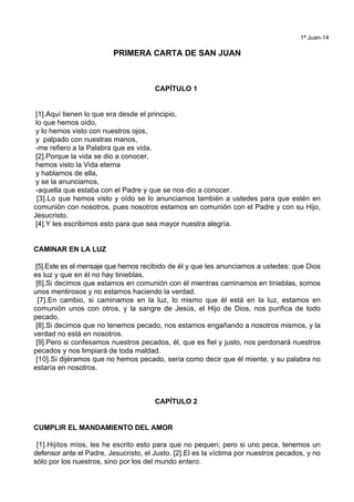 1ª Juan-14
PRIMERA CARTA DE SAN JUAN
CAPÍTULO 1
[1].Aquí tienen lo que era desde el principio,
lo que hemos oído,
y lo hemos visto con nuestros ojos,
y palpado con nuestras manos,
-me refiero a la Palabra que es vida.
[2].Porque la vida se dio a conocer,
hemos visto la Vida eterna
y hablamos de ella,
y se la anunciamos,
-aquella que estaba con el Padre y que se nos dio a conocer.
[3].Lo que hemos visto y oído se lo anunciamos también a ustedes para que estén en
comunión con nosotros, pues nosotros estamos en comunión con el Padre y con su Hijo,
Jesucristo.
[4].Y les escribimos esto para que sea mayor nuestra alegría.
CAMINAR EN LA LUZ
[5].Este es el mensaje que hemos recibido de él y que les anunciamos a ustedes: que Dios
es luz y que en él no hay tinieblas.
[6].Si decimos que estamos en comunión con él mientras caminamos en tinieblas, somos
unos mentirosos y no estamos haciendo la verdad.
[7].En cambio, si caminamos en la luz, lo mismo que él está en la luz, estamos en
comunión unos con otros, y la sangre de Jesús, el Hijo de Dios, nos purifica de todo
pecado.
[8].Si decimos que no tenemos pecado, nos estamos engañando a nosotros mismos, y la
verdad no está en nosotros.
[9].Pero si confesamos nuestros pecados, él, que es fiel y justo, nos perdonará nuestros
pecados y nos limpiará de toda maldad.
[10].Si dijéramos que no hemos pecado, sería como decir que él miente, y su palabra no
estaría en nosotros.
CAPÍTULO 2
CUMPLIR EL MANDAMIENTO DEL AMOR
[1].Hijitos míos, les he escrito esto para que no pequen; pero si uno peca, tenemos un
defensor ante el Padre, Jesucristo, el Justo. [2].El es la víctima por nuestros pecados, y no
sólo por los nuestros, sino por los del mundo entero.
 