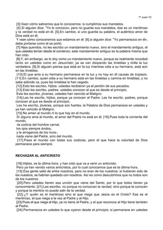 1ª Juan-15
[3].Vean cómo sabremos que lo conocemos: si cumplimos sus mandatos.
[4].Si alguien dice: *Yo lo conozco+, pero no guarda sus mandatos, ése es un mentiroso
y la verdad no está en él. [5].En cambio, si uno guarda su palabra, el auténtico amor de
Dios está en él.
Y vean cómo conoceremos que estamos en él: [6].si alguien dice: *Yo permanezco en él+,
debe portarse como él se portó.
[7].Hijos queridos, no les escribo un mandamiento nuevo, sino el mandamiento antiguo, el
que ustedes tenían desde el comienzo; este mandamiento antiguo es la palabra misma que
han oído.
[8].Y, sin embargo, se lo doy como un mandamiento nuevo, porque es realmente novedad
tanto en ustedes como en Jesucristo; ya se van disipando las tinieblas y brilla la luz
verdadera. [9].Si alguien piensa que está en la luz mientras odia a su hermano, está aún
en las tinieblas.
[10].El que ama a su hermano permanece en la luz y no hay en él causas de tropiezo.
[11].En cambio, quien odia a su hermano está en las tinieblas y camina en tinieblas; y no
sabe adónde va, pues las tinieblas lo han cegado.
[12].Esto les escribo, hijitos: ustedes recibieron ya el perdón de sus pecados.
[13].Esto les escribo, padres: ustedes conocen al que es desde el principio.
Esto les escribo, jóvenes: ustedes han vencido al Maligno.
[14].Les he escrito, hijitos, porque ya conocen al Padre. Les he escrito, padres, porque
conocen al que es desde el principio.
Les he escrito, jóvenes, porque son fuertes, la Palabra de Dios permanece en ustedes y
ya han vencido al Maligno.
[15].No amen al mundo ni lo que hay en el mundo.
Si alguno ama al mundo, el amor del Padre no está en él. [16].Pues toda la corriente del
mundo,
-la codicia del hombre carnal,
los ojos siempre ávidos,
y la arrogancia de los ricos-,
nada viene del Padre, sino del mundo.
[17].Pasa el mundo con todas sus codicias, pero el que hace la voluntad de Dios
permanece para siempre.
RECHAZAR AL ANTICRISTO
[18].Hijitos, es la última hora, y han oído que va a venir un anticristo.
Pero ya han venido varios anticristos, por lo cual conocemos que es la última hora.
[19].Esa gente salió de entre nosotros, pero no eran de los nuestros; si hubieran sido de
los nuestros, se habrían quedado con nosotros. Así es como descubrimos que no todos son
de los nuestros.
[20].Pero ustedes tienen esa unción que viene del Santo, por lo que todos tienen ya
conocimiento. [21].Les escribo, no porque no conozcan la verdad, sino porque la conocen
y porque la mentira no puede salir de la verdad.
[22].¿Y quién es el mentiroso sino el que niega que Jesús es el Cristo? Ese es el
mentiroso, el que niega a la vez al Padre y al Hijo.
[23].Pues el que niega al Hijo, ya no tiene al Padre; y el que reconoce al Hijo tiene también
al Padre.
[24].Permanezca en ustedes lo que oyeron desde el principio; si permanece en ustedes
 