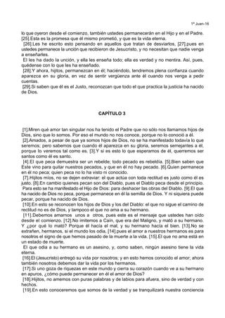1ª Juan-16
lo que oyeron desde el comienzo, también ustedes permanecerán en el Hijo y en el Padre.
[25].Esta es la promesa que él mismo prometió, y que es la vida eterna.
[26].Les he escrito esto pensando en aquellos que tratan de desviarlos, [27].pues en
ustedes permanece la unción que recibieron de Jesucristo, y no necesitan que nadie venga
a enseñarles.
El les ha dado la unción, y ella les enseña todo; ella es verdad y no mentira. Así, pues,
quédense con lo que les ha enseñado.
[28].Y ahora, hijitos, permanezcan en él; haciéndolo, tendremos plena confianza cuando
aparezca en su gloria, en vez de sentir vergüenza ante él cuando nos venga a pedir
cuentas.
[29].Si saben que él es el Justo, reconozcan que todo el que practica la justicia ha nacido
de Dios.
CAPÍTULO 3
[1].Miren qué amor tan singular nos ha tenido el Padre que no sólo nos llamamos hijos de
Dios, sino que lo somos. Por eso el mundo no nos conoce, porque no lo conoció a él.
[2].Amados, a pesar de que ya somos hijos de Dios, no se ha manifestado todavía lo que
seremos; pero sabemos que cuando él aparezca en su gloria, seremos semejantes a él,
porque lo veremos tal como es. [3].Y si es esto lo que esperamos de él, querremos ser
santos como él es santo.
[4].El que peca demuestra ser un rebelde; todo pecado es rebeldía. [5].Bien saben que
Este vino para quitar nuestros pecados, y que en él no hay pecado. [6].Quien permanece
en él no peca; quien peca no lo ha visto ni conocido.
[7].Hijitos míos, no se dejen extraviar: el que actúa con toda rectitud es justo como él es
justo. [8].En cambio quienes pecan son del Diablo, pues el Diablo peca desde el principio.
Para esto se ha manifestado el Hijo de Dios: para deshacer las obras del Diablo. [9].El que
ha nacido de Dios no peca, porque permanece en él la semilla de Dios. Y ni siquiera puede
pecar, porque ha nacido de Dios.
[10].En esto se reconocen los hijos de Dios y los del Diablo: el que no sigue el camino de
rectitud no es de Dios, y tampoco el que no ama a su hermano.
[11].Debemos amarnos unos a otros, pues este es el mensaje que ustedes han oído
desde el comienzo. [12].No imitemos a Caín, que era del Maligno, y mató a su hermano.
Y ¿por qué lo mató? Porque él hacía el mal, y su hermano hacía el bien. [13].No se
extrañen, hermanos, si el mundo los odia, [14].pues el amor a nuestros hermanos es para
nosotros el signo de que hemos pasado de la muerte a la vida. [15].El que no ama está en
un estado de muerte.
El que odia a su hermano es un asesino, y, como saben, ningún asesino tiene la vida
eterna.
[16].El (Jesucristo) entregó su vida por nosotros; y en esto hemos conocido el amor; ahora
también nosotros debemos dar la vida por los hermanos.
[17].Si uno goza de riquezas en este mundo y cierra su corazón cuando ve a su hermano
en apuros, ¿cómo puede permanecer en él el amor de Dios?
[18].Hijitos, no amemos con puras palabras y de labios para afuera, sino de verdad y con
hechos.
[19].En esto conoceremos que somos de la verdad y se tranquilizará nuestra conciencia
 