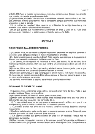 1ª Juan-17
ante El. [20].Pues si nuestra conciencia nos reprocha, pensemos que Dios es más grande
que nuestra conciencia, y que lo conoce todo.
[21].Amadísimos, si nuestra conciencia no nos condena, tenemos plena confianza en Dios.
[22].Entonces, todo lo que pidamos, nos lo concederá, porque guardamos sus mandatos
y hacemos lo que le agrada.
[23].¿Y cuál es su mandato? Que creamos en el Nombre de su Hijo Jesucristo y nos
amemos unos a otros, tal como él nos lo ordenó.
[24].El que guarda sus mandamientos permanece en Dios y Dios en él. Pues Dios
permanece en nosotros, y lo sabemos por el Espíritu que nos ha dado.
CAPÍTULO 4
NO SE FÍEN DE CUALQUIER INSPIRACIÓN.
[1].Queridos míos, no se fíen de cualquier inspiración. Examinen los espíritus para ver si
vienen de Dios, porque andan por el mundo muchos falsos profetas.
[2].¿Quieren reconocer al espíritu de Dios? Todo espíritu que reconoce a Jesús como el
Mesías que ha venido en la carne, habla de parte de Dios.
[3].En cambio, si un inspirado no reconoce a Jesús, ese espíritu no es de Dios; es el
mismo espíritu del Anticristo. Han oído que vendría un anticristo: pues bien, ya está en el
mundo.
[4].Ustedes, hijitos, son de Dios, y ya han logrado la victoria sobre esa gente, pues el que
está en ustedes es más poderoso que el que está en el mundo.
[5].Ellos son del mundo, por eso su lenguaje es el del mundo, y el mundo los escucha.
[6].Nosotros, en cambio, somos de Dios; el que conoce a Dios nos escucha, pero el que
no conoce a Dios no nos hace caso.
Así es como reconocemos el espíritu de la verdad y el espíritu del error.
DIOS-AMOR ES FUENTE DEL AMOR
[7].Queridos míos, amémonos unos a otros, porque el amor viene de Dios. Todo el que
ama ha nacido de Dios y conoce a Dios.
[8].El que no ama no ha conocido a Dios, pues Dios es amor.
[9].Miren cómo se manifestó el amor de Dios entre nosotros: Dios envió a su Hijo único a
este mundo para que tengamos vida por medio de él.
[10].En esto está el amor; no es que nosotros hayamos amado a Dios, sino que él nos
amó primero y envió a su Hijo como víctima por nuestros pecados.
[11].Queridos, si Dios nos amó de esta manera, también nosotros debemos amarnos
mutuamente.
[12].A Dios no lo ha visto nadie jamás, pero si nos amamos unos a otros, Dios está entre
nosotros y su amor da todos sus frutos entre nosotros.
[13].Y ¿cómo sabemos que permanecemos en Dios y él en nosotros? Porque nos ha
comunicado su Espíritu.
[14].Pero también hemos visto nosotros, y declaramos, que el Padre envió a su Hijo como
Salvador del mundo. [15].Quien reconozca que Jesús es el Hijo de Dios, Dios permanece
 