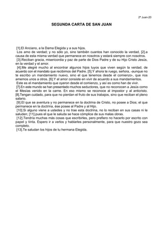 2ª Juan-20
SEGUNDA CARTA DE SAN JUAN
[1].El Anciano, a la Dama Elegida y a sus hijos.
Los amo de verdad; y no sólo yo, sino también cuantos han conocido la verdad, [2].a
causa de esta misma verdad que permanece en nosotros y estará siempre con nosotros.
[3].Reciban gracia, misericordia y paz de parte de Dios Padre y de su Hijo Cristo Jesús,
en la verdad y el amor.
[4].Me alegré mucho al encontrar algunos hijos tuyos que viven según la verdad, de
acuerdo con el mandato que recibimos del Padre. [5].Y ahora te ruego, señora, -aunque no
te escribo un mandamiento nuevo, sino el que tenemos desde el comienzo-, que nos
amemos unos a otros. [6].Y el amor consiste en vivir de acuerdo a sus mandamientos.
Este es el mandamiento que oyeron desde el comienzo, y así es como han de vivir.
[7].En este mundo se han presentado muchos seductores, que no reconocen a Jesús como
el Mesías venido en la carne. En eso mismo se reconoce al impostor y al anticristo.
[8].Tengan cuidado, para que no pierdan el fruto de sus trabajos, sino que reciban el pleno
salario.
[9].El que se aventura y no permanece en la doctrina de Cristo, no posee a Dios; el que
permanece en la doctrina, ése posee al Padre y al Hijo.
[10].Si alguno viene a ustedes y no trae esta doctrina, no lo reciban en sus casas ni le
saluden; [11].pues el que le saluda se hace cómplice de sus malas obras.
[12].Tendría muchas más cosas que escribirles, pero prefiero no hacerlo por escrito con
papel y tinta. Espero ir a verlos y hablarles personalmente, para que nuestro gozo sea
completo.
[13].Te saludan los hijos de tu hermana Elegida.
 