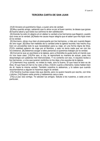 3ª Juan-21
TERCERA CARTA DE SAN JUAN
[1].El Anciano al queridísimo Gayo, a quien amo de verdad.
[2].Muy querido amigo, sabiendo que tu alma va por el buen camino, te deseo que goces
de buena salud y que todos tus caminos te den satisfacción.
[3].Grande ha sido mi alegría al oír alabar tu verdad a los hermanos que llegaron, puesto
que vives en la verdad. [4].Nada me causa mayor alegría que el saber que mis hijos viven
en la verdad.
[5].Hermano, obras muy bien al preocuparte por los hermanos, y más aún cuando llegan
de otro lugar. [6].Ellos han hablado de tu caridad ante la Iglesia reunida; has hecho muy
bien en proveerles todo lo que necesitaban para su viaje, en una forma digna de Dios.
[7].En realidad salieron de viaje por el Nombre, y esto no tenía nada que ver con los
no-cristianos. [8].Debemos acoger a tales personas si queremos trabajar por la verdad.
[9].Convenía que yo escribiera a la Iglesia, pero a Diotrefes le gusta tanto el mando que
no nos hace caso. [10].Por eso, si voy, le reprocharé su manera de actuar, pues nos
desprestigia con palabras mal intencionadas. Y no contento con eso, ni siquiera recibe a
los hermanos, y a los que quieren recibirlos no los deja y los expulsa de la Iglesia.
[11].Hermano muy querido, no imites lo malo, sino lo bueno. El que hace el bien es de
Dios. El que hace el mal no ha visto a Dios. [12].En cuanto a Demetrio, todos hablan bien
de él, hasta la misma verdad. También nosotros lo alabamos, y tú sabes que cuando
recomendamos a alguien lo hacemos según la verdad.
[13].Tendría muchas cosas más que decirte, pero no quiero hacerlo por escrito, con tinta
y pluma. [14].Espero verte pronto y hablaremos cara a cara.
[15].La paz sea contigo. Te saludan tus amigos. Saluda a los nuestros, a cada uno en
particular.
 