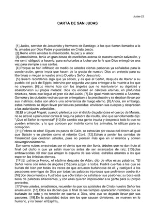 Judas-22
CARTA DE SAN JUDAS
[1].Judas, servidor de Jesucristo y hermano de Santiago, a los que fueron llamados a la
fe, amados por Dios Padre y guardados en Cristo Jesús.
[2].Reine entre ustedes la misericordia, la paz y el amor.
[3].Amadísimos, tenía un gran deseo de escribirles acerca de nuestra común salvación, y
me sentí obligado a hacerlo, para exhortarlos a luchar por la fe que Dios entregó de una
vez para siempre a sus santos.
[4].Porque se han infiltrado en medio de ustedes ciertas personas ya señaladas para la
condenación, gente impía que hacen de la gracia de nuestro Dios un pretexto para su
libertinaje y niegan a nuestro único Dueño y Señor Jesucristo.
[5].Quiero recordarles algo que ya saben, y es que el Señor, después de liberar a su
pueblo del país de Egipto, intervino por segunda vez para entregar a la muerte a los que
no creyeron. [6].Lo mismo hizo con los ángeles que no mantuvieron su dignidad y
abandonaron su propia morada: Dios los encerró en cárceles eternas, en profundas
tinieblas, hasta que llegue el gran día del Juicio. [7].De igual modo sentenció a Sodoma,
Gomorra y las ciudades vecinas que se entregaban a la prostitución y se dejaban llevar por
sus instintos; éstas son ahora una advertencia del fuego eterno. [8].Ahora, sin embargo,
estos hombres se dejan llevar por locuras parecidas: envilecen sus cuerpos y desprecian
a las autoridades celestiales.
[9].El arcángel Miguel, cuando pleiteaba con el diablo disputándose el cuerpo de Moisés,
no se atrevió a pronunciar contra él ninguna palabra de insulto, sino que sencillamente dijo:
"¡Que el Señor te reprenda!" [10].En cambio esa gente insulta y desprecia todo lo que no
pueden entender, y lo que conocen por instinto como los animales, lo utilizan para su
corrupción.
[11].¡Pobres de ellos! Siguen los pasos de Caín, se extravían por causa del dinero al igual
que Balaán y se pierden como el rebelde Coré. [12].Echan a perder las comidas de
fraternidad que celebran ustedes, pues no piensan más que en sí mismos y comen
desvergonzadamente.
Son como nubes arrastradas por el viento que no dan lluvia, árboles que no dan fruto al
final del otoño y que ya están muertos antes de ser arrancados de raíz; [13].olas
embravecidas del mar que arrojan la espuma de sus vicios; estrellas errantes a las que
esperan las tinieblas eternas.
[14].El patriarca Henoc, el séptimo después de Adán, dijo de ellos estas palabras: *El
Señor viene con miles de ángeles [15].para juzgar a todos. Pedirá cuentas a los que se
burlan del bien por todas las veces en que actuaron burlándose de él, y castigará a los
pecadores enemigos de Dios por todas las palabras injuriosas que profirieron contra él.+
[16].Son descontentos y frustrados que sólo tratan de satisfacer sus pasiones; su boca está
llena de palabras altisonantes, y con ellas quieren impresionar a la gente para su propio
provecho.
[17].Pero ustedes, amadísimos, recuerden lo que los apóstoles de Cristo nuestro Señor les
anunciaron. [18].Ellos les decían que al final de los tiempos aparecerán hombres que se
burlarán de todo y no tendrán en cuenta a Dios, sino que se dejarán llevar por sus
pasiones. [19].En la actualidad éstos son los que causan divisiones, se mueven en lo
humano, y no tienen el Espíritu.
 