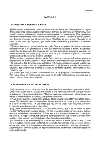 Santiago-2
CAPÍTULO 2
TRATAR IGUAL A POBRES Y A RICOS
[1].Hermanos, si realmente creen en Jesús, nuestro Señor, el Cristo glorioso, no hagan
diferencias entre personas. [2].Supongamos que entra en su asamblea un hombre muy bien
vestido y con un anillo de oro y entra también un pobre con ropas sucias, [3].y ustedes se
deshacen en atenciones con el hombre bien vestido. Le dicen: *Tome este asiento, que es
muy bueno+, mientras que al pobre le dicen: *Quédate de pie+, o bien: *Siéntate en el
suelo a mis pies+. [4].Díganme, ¿no sería hacer diferencias y hacerlas con criterios
pésimos?
[5].Miren, hermanos, ¿acaso no ha escogido Dios a los pobres de este mundo para
hacerlos ricos en la fe? ¿No les dará el reino que prometió a quienes lo aman? [6].Ustedes,
en cambio, los desprecian. Sin embargo, son los ricos quienes los aplastan a ustedes y los
arrastran ante los tribunales. [7].¿Y no son ellos los que blasfeman el glorioso nombre de
Cristo que ha sido pronunciado sobre ustedes?
[8].Obran bien cuando cumplen la Ley del Reino, tal como está en la Escritura: Ama a tu
prójimo como a ti mismo. [9].Pero si hacen diferencias entre las personas, cometen pecado,
y la misma Ley los denuncia como culpables. [10].Porque si alguien cumple toda la Ley,
pero falla en un solo punto, es como si faltara en todo. [11].Pues el que dijo: No cometerás
adulterio, dijo también: No matarás. Si, pues, no cometes adulterio, pero matas, ya has
violado la Ley.
[12].Hablen, por tanto, y obren como quienes han de ser juzgados por una ley de libertad.
[13].Habrá juicio sin misericordia para quien no ha sido misericordioso, mientras que la
misericordia no tiene miedo al juicio.
LA FE SE DEMUESTRA CON LAS OBRAS
[14].Hermanos, si uno dice que tiene fe, pero no viene con obras, ¿de qué le sirve?
¿Acaso lo salvará esa fe? [15].Si un hermano o una hermana no tienen con qué vestirse
ni qué comer, [16].y ustedes les dicen: *Que les vaya bien, caliéntense y aliméntense+, sin
darles lo necesario para el cuerpo; ¿de qué les sirve eso?
[17].Lo mismo ocurre con la fe: si no produce obras, muere solita. [18].Y sería fácil decirle
a uno: *Tú tienes fe, pero yo tengo obras. Muéstrame tu fe sin obras, y yo te mostraré mi
fe a través de las obras. [19].¿Tú crees que hay un solo Dios? Pues muy bien, pero eso
lo creen también los demonios y tiemblan+.
[20].¿Será necesario demostrarte, si no lo sabes todavía, que la fe sin obras no tiene
sentido? [21].Abrahán, nuestro padre, ¿no fue reconocido justo por sus obras, cuando
ofreció a su hijo Isaac sobre el altar? [22].Ya ves que la fe acompañaba a sus obras, y por
las obras su fe llegó a la madurez. [23].Esto es lo que recuerda la Escritura: Abrahán creyó
en Dios, y por eso fue reconocido justo, y fue llamado amigo de Dios.
[24].Entiendan, pues, que uno llega a la verdadera rectitud a través de las obras y no sólo
por la fe. [25].Lo mismo pasó con Rahab, la prostituta: fue admitida entre los justos por sus
obras, por haber dado hospedaje a los espías y porque los hizo partir por otro camino.
[26].Porque así como un cuerpo sin espíritu está muerto, así también la fe que no produce
obras está muerta.
 