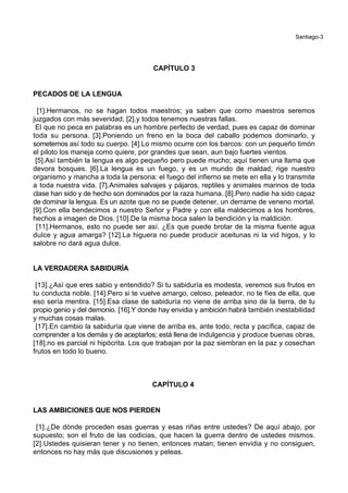 Santiago-3
CAPÍTULO 3
PECADOS DE LA LENGUA
[1].Hermanos, no se hagan todos maestros; ya saben que como maestros seremos
juzgados con más severidad, [2].y todos tenemos nuestras fallas.
El que no peca en palabras es un hombre perfecto de verdad, pues es capaz de dominar
toda su persona. [3].Poniendo un freno en la boca del caballo podemos dominarlo, y
sometemos así todo su cuerpo. [4].Lo mismo ocurre con los barcos: con un pequeño timón
el piloto los maneja como quiere, por grandes que sean, aun bajo fuertes vientos.
[5].Así también la lengua es algo pequeño pero puede mucho; aquí tienen una llama que
devora bosques. [6].La lengua es un fuego, y es un mundo de maldad; rige nuestro
organismo y mancha a toda la persona: el fuego del infierno se mete en ella y lo transmite
a toda nuestra vida. [7].Animales salvajes y pájaros, reptiles y animales marinos de toda
clase han sido y de hecho son dominados por la raza humana. [8].Pero nadie ha sido capaz
de dominar la lengua. Es un azote que no se puede detener, un derrame de veneno mortal.
[9].Con ella bendecimos a nuestro Señor y Padre y con ella maldecimos a los hombres,
hechos a imagen de Dios. [10].De la misma boca salen la bendición y la maldición.
[11].Hermanos, esto no puede ser así. ¿Es que puede brotar de la misma fuente agua
dulce y agua amarga? [12].La higuera no puede producir aceitunas ni la vid higos, y lo
salobre no dará agua dulce.
LA VERDADERA SABIDURÍA
[13].¿Así que eres sabio y entendido? Si tu sabiduría es modesta, veremos sus frutos en
tu conducta noble. [14].Pero si te vuelve amargo, celoso, peleador, no te fíes de ella, que
eso sería mentira. [15].Esa clase de sabiduría no viene de arriba sino de la tierra, de tu
propio genio y del demonio. [16].Y donde hay envidia y ambición habrá también inestabilidad
y muchas cosas malas.
[17].En cambio la sabiduría que viene de arriba es, ante todo, recta y pacífica, capaz de
comprender a los demás y de aceptarlos; está llena de indulgencia y produce buenas obras,
[18].no es parcial ni hipócrita. Los que trabajan por la paz siembran en la paz y cosechan
frutos en todo lo bueno.
CAPÍTULO 4
LAS AMBICIONES QUE NOS PIERDEN
[1].¿De dónde proceden esas guerras y esas riñas entre ustedes? De aquí abajo, por
supuesto; son el fruto de las codicias, que hacen la guerra dentro de ustedes mismos.
[2].Ustedes quisieran tener y no tienen, entonces matan; tienen envidia y no consiguen,
entonces no hay más que discusiones y peleas.
 