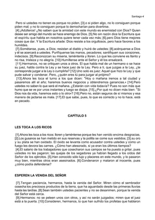 Santiago-4
Pero si ustedes no tienen es porque no piden, [3].o si piden algo, no lo consiguen porque
piden mal; y no lo consiguen porque lo derrocharían para divertirse.
[4].¡Adúlteros! ¿No saben que la amistad con este mundo es enemistad con Dios? Quien
desee ser amigo del mundo se hace enemigo de Dios. [5].No sin razón dice la Escritura que
el espíritu que habita en nosotros quiere tener cada vez más; [6].pero Dios tiene mejores
cosas que dar. Y la Escritura añade: Dios resiste a los orgullosos, pero hace favores a los
humildes.
[7].Sométanse, pues, a Dios; resistan al diablo y huirá de ustedes; [8].acérquense a Dios
y él se acercará a ustedes. Purifíquense las manos, pecadores; santifiquen sus corazones,
indecisos. [9].Reconozcan su miseria, laméntenla y lloren. Lo que les conviene es llanto y
no risa, tristeza y no alegría. [10].Humíllense ante el Señor y él los ensalzará.
[11].Hermanos, no se critiquen unos a otros. El que habla mal de un hermano o se hace
su juez, habla contra la Ley y se hace juez de la Ley. Pero a ti, que juzgas a la Ley, ¿te
corresponde juzgar a la Ley o cumplirla? [12].Uno solo es juez: Aquel que hizo la Ley y que
pude salvar y condenar. Pero, ¿quién eres tú para juzgar al prójimo?
[13].Ahora les toca el turno a los que dicen: *Hoy o mañana iremos a tal ciudad y
pasaremos allí el año; haremos buenos negocios y obtendremos ganancias.+ [14].Pero
ustedes no saben lo que será el mañana. ¿Estarán con vida todavía? Pues no son más que
humo que se ve por unos instantes y luego se disipa. [15].¿Por qué no dicen más bien: *Si
Dios nos da vida, haremos esto o lo otro+? [16].Pero no, están seguros de sí mismos y esa
manera de jactarse es mala. [17].El que sabe, pues, lo que es correcto y no lo hace, está
en pecado.
CAPÍTULO 5
LES TOCA A LOS RICOS
[1].Ahora les toca a los ricos: lloren y laméntense porque les han venido encima desgracias.
[2].Los gusanos se han metido en sus reservas y la polilla se come sus vestidos; [3].su oro
y su plata se han oxidado. El óxido se levanta como acusador contra ustedes y como un
fuego les devora las carnes. ¿Cómo han atesorado, si ya eran los últimos tiempos?
[4].El salario de los trabajadores que cosecharon sus campos se ha puesto a gritar, pues
ustedes no les pagaron; las quejas de los segadores ya habían llegado a los oídos del
Señor de los ejércitos. [5].Han conocido sólo lujo y placeres en este mundo, y lo pasaron
muy bien, mientras otros eran asesinados. [6].Condenaron y mataron al inocente, pues
¿cómo podía defenderse?
ESPEREN LA VENIDA DEL SEÑOR
[7].Tengan paciencia, hermanos, hasta la venida del Señor. Miren cómo el sembrador
cosecha los preciosos productos de la tierra, que ha aguardado desde las primeras lluvias
hasta las tardías. [8].Sean también ustedes pacientes y no se desanimen, porque la venida
del Señor está cerca.
[9].Hermanos: no se peleen unos con otros, y así no serán juzgados; miren que el juez
está a la puerta. [10].Consideren, hermanos, lo que han sufrido los profetas que hablaron
 