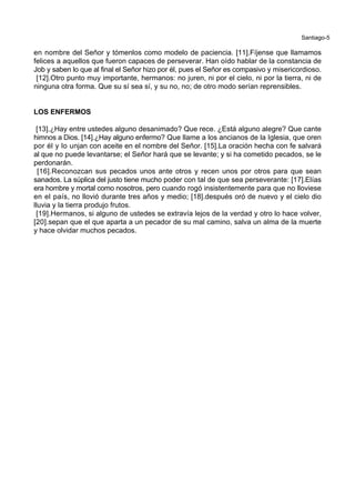 Santiago-5
en nombre del Señor y tómenlos como modelo de paciencia. [11].Fíjense que llamamos
felices a aquellos que fueron capaces de perseverar. Han oído hablar de la constancia de
Job y saben lo que al final el Señor hizo por él, pues el Señor es compasivo y misericordioso.
[12].Otro punto muy importante, hermanos: no juren, ni por el cielo, ni por la tierra, ni de
ninguna otra forma. Que su sí sea sí, y su no, no; de otro modo serían reprensibles.
LOS ENFERMOS
[13].¿Hay entre ustedes alguno desanimado? Que rece. ¿Está alguno alegre? Que cante
himnos a Dios. [14].¿Hay alguno enfermo? Que llame a los ancianos de la Iglesia, que oren
por él y lo unjan con aceite en el nombre del Señor. [15].La oración hecha con fe salvará
al que no puede levantarse; el Señor hará que se levante; y si ha cometido pecados, se le
perdonarán.
[16].Reconozcan sus pecados unos ante otros y recen unos por otros para que sean
sanados. La súplica del justo tiene mucho poder con tal de que sea perseverante: [17].Elías
era hombre y mortal como nosotros, pero cuando rogó insistentemente para que no lloviese
en el país, no llovió durante tres años y medio; [18].después oró de nuevo y el cielo dio
lluvia y la tierra produjo frutos.
[19].Hermanos, si alguno de ustedes se extravía lejos de la verdad y otro lo hace volver,
[20].sepan que el que aparta a un pecador de su mal camino, salva un alma de la muerte
y hace olvidar muchos pecados.
 