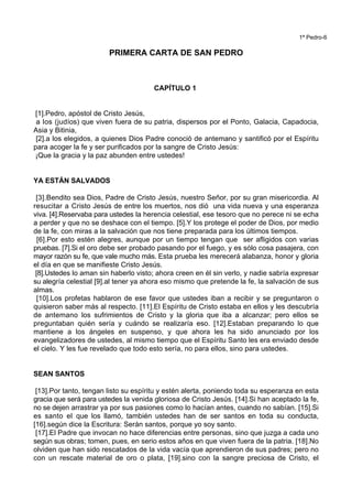 1ª Pedro-6
PRIMERA CARTA DE SAN PEDRO
CAPÍTULO 1
[1].Pedro, apóstol de Cristo Jesús,
a los (judíos) que viven fuera de su patria, dispersos por el Ponto, Galacia, Capadocia,
Asia y Bitinia,
[2].a los elegidos, a quienes Dios Padre conoció de antemano y santificó por el Espíritu
para acoger la fe y ser purificados por la sangre de Cristo Jesús:
¡Que la gracia y la paz abunden entre ustedes!
YA ESTÁN SALVADOS
[3].Bendito sea Dios, Padre de Cristo Jesús, nuestro Señor, por su gran misericordia. Al
resucitar a Cristo Jesús de entre los muertos, nos dió una vida nueva y una esperanza
viva. [4].Reservaba para ustedes la herencia celestial, ese tesoro que no perece ni se echa
a perder y que no se deshace con el tiempo. [5].Y los protege el poder de Dios, por medio
de la fe, con miras a la salvación que nos tiene preparada para los últimos tiempos.
[6].Por esto estén alegres, aunque por un tiempo tengan que ser afligidos con varias
pruebas. [7].Si el oro debe ser probado pasando por el fuego, y es sólo cosa pasajera, con
mayor razón su fe, que vale mucho más. Esta prueba les merecerá alabanza, honor y gloria
el día en que se manifieste Cristo Jesús.
[8].Ustedes lo aman sin haberlo visto; ahora creen en él sin verlo, y nadie sabría expresar
su alegría celestial [9].al tener ya ahora eso mismo que pretende la fe, la salvación de sus
almas.
[10].Los profetas hablaron de ese favor que ustedes iban a recibir y se preguntaron o
quisieron saber más al respecto. [11].El Espíritu de Cristo estaba en ellos y les descubría
de antemano los sufrimientos de Cristo y la gloria que iba a alcanzar; pero ellos se
preguntaban quién sería y cuándo se realizaría eso. [12].Estaban preparando lo que
mantiene a los ángeles en suspenso, y que ahora les ha sido anunciado por los
evangelizadores de ustedes, al mismo tiempo que el Espíritu Santo les era enviado desde
el cielo. Y les fue revelado que todo esto sería, no para ellos, sino para ustedes.
SEAN SANTOS
[13].Por tanto, tengan listo su espíritu y estén alerta, poniendo toda su esperanza en esta
gracia que será para ustedes la venida gloriosa de Cristo Jesús. [14].Si han aceptado la fe,
no se dejen arrastrar ya por sus pasiones como lo hacían antes, cuando no sabían. [15].Si
es santo el que los llamó, también ustedes han de ser santos en toda su conducta,
[16].según dice la Escritura: Serán santos, porque yo soy santo.
[17].El Padre que invocan no hace diferencias entre personas, sino que juzga a cada uno
según sus obras; tomen, pues, en serio estos años en que viven fuera de la patria. [18].No
olviden que han sido rescatados de la vida vacía que aprendieron de sus padres; pero no
con un rescate material de oro o plata, [19].sino con la sangre preciosa de Cristo, el
 