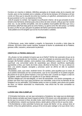 1ª Pedro-7
Cordero sin mancha ni defecto. [20].Dios pensaba en él desde antes de la creación del
mundo, pero no fue revelado sino a ustedes, al final de los tiempos. [21].Gracias a él han
creído en Dios que lo resucitó de entre los muertos y lo glorificó, precisamente con el fin
de que pusieran su fe y su esperanza en Dios.
[22].Al aceptar la verdad, han logrado la purificación interior, de la que procede el amor
sincero a los hermanos; ámense pues unos a otros de todo corazón, [23].ya que han nacido
esta vez, no de semilla corruptible, sino de la palabra incorruptible del Dios que vive y
permanece. [24].Pues toda carne es como hierba y su gloria como flor del campo. La hierba
se seca y la flor se cae, [25].pero la palabra del Señor permanece eternamente.
Esta palabra es el Evangelio que se les ha anunciado a ustedes.
CAPÍTULO 2
[1].Rechacen, pues, toda maldad y engaño, la hipocresía, la envidia y toda clase de
chismes. [2].Como niños recién nacidos, busquen la leche no adulterada de la Palabra;
gracias a ella, crecerán y alcanzarán la plenitud.
CRISTO ES LA PIEDRA ANGULAR
[3].¿Acaso no han probado lo bueno que es el Señor? [4].Se han acercado al que es la
piedra viva rechazada por los hombres, y que sin embargo es preciosa para Dios que la
escogió. [5].También ustedes, como piedras vivas, edifíquense y pasen a ser un Templo
espiritual, una comunidad santa de sacerdotes que ofrecen sacrificios espirituales
agradables a Dios, por medio de Cristo Jesús. [6].Dice la Escritura: Yo voy a colocar en
Sión una piedra angular, escogida y preciosa; quien se afirme en ella no quedará
defraudado.
[7].Ustedes, pues, que creen, recibirán honor. En cambio, para aquellos que no creen, él
es la piedra rechazada por los constructores, que se ha convertido en la piedra angular;
[8].piedra en la que la gente tropieza y roca que hace caer. Cuando se niegan a creer en
la palabra, están tropezando con aquello en lo que debían afirmarse.
[9].Pero ustedes son una raza elegida, un reino de sacerdotes, una nación consagrada, un
pueblo que Dios hizo suyo para proclamar sus maravillas; pues el los ha llamado de las
tinieblas a su luz admirable. [10].Ustedes antes no eran su pueblo, pero ahora son pueblo
de Dios; no habían alcanzado su misericordia, mas ahora les ha sido concedida su
misericordia.
LLEVEN UNA VIDA EJEMPLAR
[11].Amados hermanos, por ser aquí extranjeros y forasteros, les ruego que se abstengan
de los deseos carnales que hacen la guerra al alma. [12].Lleven una vida ejemplar en medio
de los que no conocen a Dios; de este modo, esos mismos que los calumnian y los tratan
de malhechores, notarán sus buenas obras y darán gloria a Dios el día en que los visite.
[13].Sométanse a toda autoridad humana por causa del Señor: al rey, porque tiene el
mando; [14].a los gobernadores, porque él los envía para castigar a los que obran mal y
 