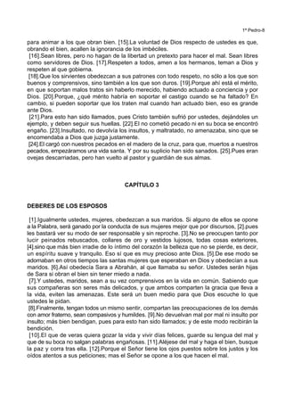 1ª Pedro-8
para animar a los que obran bien. [15].La voluntad de Dios respecto de ustedes es que,
obrando el bien, acallen la ignorancia de los imbéciles.
[16].Sean libres, pero no hagan de la libertad un pretexto para hacer el mal. Sean libres
como servidores de Dios. [17].Respeten a todos, amen a los hermanos, teman a Dios y
respeten al que gobierna.
[18].Que los sirvientes obedezcan a sus patrones con todo respeto, no sólo a los que son
buenos y comprensivos, sino también a los que son duros. [19].Porque ahí está el mérito,
en que soportan malos tratos sin haberlo merecido, habiendo actuado a conciencia y por
Dios. [20].Porque, ¿qué mérito habría en soportar el castigo cuando se ha faltado? En
cambio, si pueden soportar que los traten mal cuando han actuado bien, eso es grande
ante Dios.
[21].Para esto han sido llamados, pues Cristo también sufrió por ustedes, dejándoles un
ejemplo, y deben seguir sus huellas. [22].El no cometió pecado ni en su boca se encontró
engaño. [23].Insultado, no devolvía los insultos, y maltratado, no amenazaba, sino que se
encomendaba a Dios que juzga justamente.
[24].El cargó con nuestros pecados en el madero de la cruz, para que, muertos a nuestros
pecados, empezáramos una vida santa. Y por su suplicio han sido sanados. [25].Pues eran
ovejas descarriadas, pero han vuelto al pastor y guardián de sus almas.
CAPÍTULO 3
DEBERES DE LOS ESPOSOS
[1].Igualmente ustedes, mujeres, obedezcan a sus maridos. Si alguno de ellos se opone
a la Palabra, será ganado por la conducta de sus mujeres mejor que por discursos, [2].pues
les bastará ver su modo de ser responsable y sin reproche. [3].No se preocupen tanto por
lucir peinados rebuscados, collares de oro y vestidos lujosos, todas cosas exteriores,
[4].sino que más bien irradie de lo íntimo del corazón la belleza que no se pierde, es decir,
un espíritu suave y tranquilo. Eso sí que es muy precioso ante Dios. [5].De ese modo se
adornaban en otros tiempos las santas mujeres que esperaban en Dios y obedecían a sus
maridos. [6].Así obedecía Sara a Abrahán, al que llamaba su señor. Ustedes serán hijas
de Sara si obran el bien sin tener miedo a nada.
[7].Y ustedes, maridos, sean a su vez comprensivos en la vida en común. Sabiendo que
sus compañeras son seres más delicados, y que ambos comparten la gracia que lleva a
la vida, eviten las amenazas. Este será un buen medio para que Dios escuche lo que
ustedes le pidan.
[8].Finalmente, tengan todos un mismo sentir, compartan las preocupaciones de los demás
con amor fraterno, sean compasivos y humildes. [9].No devuelvan mal por mal ni insulto por
insulto; más bien bendigan, pues para esto han sido llamados; y de este modo recibirán la
bendición.
[10].El que de veras quiera gozar la vida y vivir días felices, guarde su lengua del mal y
que de su boca no salgan palabras engañosas. [11].Aléjese del mal y haga el bien, busque
la paz y corra tras ella. [12].Porque el Señor tiene los ojos puestos sobre los justos y los
oídos atentos a sus peticiones; mas el Señor se opone a los que hacen el mal.
 