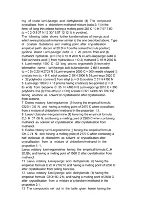 mg of crude lumi-lysergic acid diethylamide (II) The compound
crystallises from a chloroform-methanol mixture (ratio 2: 1) in the
form of long thin prisms having a melting point 256 C 10 H 7 97 7.80
(c = 0 2 O 9 37 N 12 30,' 9.57 12 12 % in pyridine).
The following table shows further lumiderivatives of lysergic acid
which were produced in manner similar to the one described above: Type
of crystals Substance and melting point after crystallisation
empirical (with decom lal 20 D in from the solvent formula position)
pyridine stated Lumi-lysergic 2410 C + 20 prisms from acid (I)
methanol hydrazide (c = 0 5) C 16 H 2002 N 4 Lumi-isolysergic 2440 C
540 polyhedra acid (I) from hydrazide (c = O 2) methanol C 16 H 2002 N
4 Lumi-methyl 1950 C -32 long prisms ergometrife (I) from ethyl
lalternative name-: lumilysergic acid-butanolamide -2 (I)6 l acetate
(c = 0 5) C 20 H 2703 N 3 Lumi-ergosine 2050 C + 300 needle shaped (I)
crystals from (c = 0 4) ethyl acetate C 30 H 3906 N 5 Lumi-ergo 2020 C
+ 32 polyhedra cornine (I) from ethyl (c = O 6) acetate C 31 H 4106 N
5 Lumi-ergo 1953 C + 18 prisms having cristine (I) two pointed (c = O
6) ends from benzene C 35 H 4106 N 5 Lumi-ergocryp 2010 C + 390
polyhedra tine (I) from ethyl (c = O 8) acetate C 32 H 4306 NS 786,138
taining acetone as solvent of crystallisation after crystallisation
from acetone.
7 Dextro rotatory lumi-ergotamine (I) having the empirical formula
CQSH 3,0 N, and having a melting point of 2470 C when crystallised
from a mixture of chloroform/ methanol in the proportion 1:1.
8 Laevo'rctatorylumi-ergotaminine (II) have ing the empirical formula
C,3 H 07 06 N, and having a melting point of 2280 C when containing
methanol as solvent of crystallisation after crystallisation from
methanol.
9 Dextro rotatory lurmi-ergotaminine (I) having the empirical formula
CH,,0,74 N, and having a melting point of 2170 C when containing a
half molecule of chloroform as solvent of crystallisation after
crystallisation from a mixture of chloroform/methanol in the
proportion 1: 1.
Laevo rotatory lumi-ergometrine having the empirical formula C,,H
20,QN, and having a melting point of 1560 C after crystallisation from
methanol.
11 Laevo rotatory lumi-lysergic acid diethylamide (I) having the
empirical formula C 20 H 2702 N, and having a melting point of 2230 C
after crystallisation from boiling benzene.
12 Laevo rotatory lumi-lysergic acid diethylamide (II) having the
empirical formula Cf O HIO 2 N, and having a melting point of 2560 C
after crystallisation from a mixture of chloroform/methanol in the
proportion 2:1.
13 The compounds set out in the table given herein having the
 