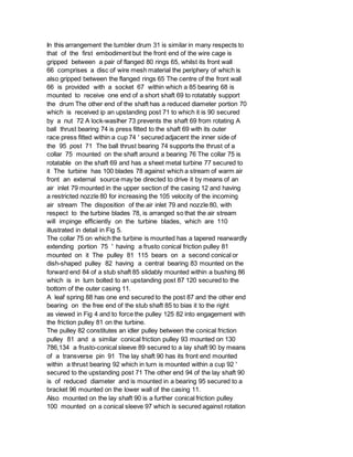 In this arrangement the tumbler drum 31 is similar in many respects to
that of the first embodiment but the front end of the wire cage is
gripped between a pair of flanged 80 rings 65, whilst its front wall
66 comprises a disc of wire mesh material the periphery of which is
also gripped between the flanged rings 65 The centre of the front wall
66 is provided with a socket 67 within which a 85 bearing 68 is
mounted to receive one end of a short shaft 69 to rotatably support
the drum The other end of the shaft has a reduced diameter portion 70
which is received ip an upstanding post 71 to which it is 90 secured
by a nut 72 A lock-waslher 73 prevents the shaft 69 from rotating A
ball thrust bearing 74 is press fitted to the shaft 69 with its outer
race press fitted within a cup 74 ' secured adjacent the inner side of
the 95 post 71 The ball thrust bearing 74 supports the thrust of a
collar 75 mounted on the shaft around a bearing 76 The collar 75 is
rotatable on the shaft 69 and has a sheet metal turbine 77 secured to
it The turbine has 100 blades 78 against which a stream of warm air
front an external source may be directed to drive it by means of an
air inlet 79 mounted in the upper section of the casing 12 and having
a restricted nozzle 80 for increasing the 105 velocity of the incoming
air stream The disposition of the air inlet 79 and nozzle 80, with
respect to the turbine blades 78, is arranged so that the air stream
will impinge efficiently on the turbine blades, which are 110
illustrated in detail in Fig 5.
The collar 75 on which the turbine is mounted has a tapered rearwardly
extending portion 75 ' having a frusto conical friction pulley 81
mounted on it The pulley 81 115 bears on a second conical or
dish-shaped pulley 82 having a central bearing 83 mounted on the
forward end 84 of a stub shaft 85 slidably mounted within a bushing 86
which is in turn bolted to an upstanding post 87 120 secured to the
bottom of the outer casing 11.
A leaf spring 88 has one end secured to the post 87 and the other end
bearing on the free end of the stub shaft 85 to bias it to the right
as viewed in Fig 4 and to force the pulley 125 82 into engagement with
the friction pulley 81 on the turbine.
The pulley 82 constitutes an idler pulley between the conical friction
pulley 81 and a similar conical friction pulley 93 mounted on 130
786,134 a frusto-conical sleeve 89 secured to a lay shaft 90 by means
of a transverse pin 91 The lay shaft 90 has its front end mounted
within a thrust bearing 92 which in turn is mounted within a cup 92 '
secured to the upstanding post 71 The other end 94 of the lay shaft 90
is of reduced diameter and is mounted in a bearing 95 secured to a
bracket 96 mounted on the lower wall of the casing 11.
Also mounted on the lay shaft 90 is a further conical friction pulley
100 mounted on a conical sleeve 97 which is secured against rotation
 