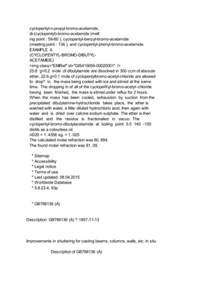 cyclopentyl-n-propyl-bromo-acetamide,
di-(cyclopentyl)-bromo-acetamide (melt
ing point : 59-60 ), cyclopentyl-benzyl-bromo-acetamide
(meeting point : 134 ), and cyclopentyl-phenyl-bromo-acetamide.
EXAMPLE 4.
(CYCLOPENTYL-BROMO-DIBUTYL-
ACETAMIDE)
<img class="EMIRef" id="026415659-00020001" />
25.8 g=0.2 mole of dibutylamide are dissolved in 300 ccm of absoute
ether. 22.6 g=0.1 mole of cyclopentylbromo-acetyl-chloride are allowed
to drop^ in, the mass being cooled with ice and stirred at the same
time. The dropping in of all of the cyclopeWyl-bromo-acetyl- chloride
having been finished, the mass is stirred under reflux for 2 hours.
When the mass has been cooled, exhaustion by suction from the
precipitated dibutylamine-hydrochloride takes place, the ether is
washed with water, a little diluted hydrochloric acid, then again with
water and is dried over calcine sodium sulphate. The ether is then
distilled and the residus is fractionated in vacuo. The
cyclopentyl-bromo-dibutylacetamide at boiling point 0.5 140 -150
distils as a colourless oil.
nD20 = 1. 4356 sg. = 1. 025
The calculated molar refraction was 80. 894.
The found molar refraction was 81. 09.
* Sitemap
* Accessibility
* Legal notice
* Terms of use
* Last updated: 08.04.2015
* Worldwide Database
* 5.8.23.4; 93p
* GB786136 (A)
Description: GB786136 (A) ? 1957-11-13
Improvements in shuttering for casting beams, columns, walls, etc. in situ
Description of GB786136 (A)
 