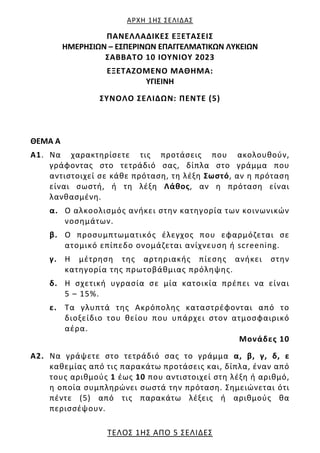 ΑΡΧΗ 1ΗΣ ΣΕΛΙΔΑΣ
ΤΕΛΟΣ 1ΗΣ ΑΠΟ 5 ΣΕΛΙΔΕΣ
ΠΑΝΕΛΛΑΔΙΚΕΣ ΕΞΕΤΑΣΕΙΣ
HMEΡΗΣΙΩΝ – ΕΣΠΕΡΙΝΩΝ ΕΠΑΓΓΕΛΜΑΤΙΚΩΝ ΛΥΚΕΙΩΝ
ΣΑΒΒΑΤΟ 10 ΙΟΥΝΙΟΥ 2023
ΕΞΕΤΑΖΟΜΕΝΟ ΜΑΘΗΜΑ:
ΥΓΙΕΙΝΗ
ΣΥΝΟΛΟ ΣΕΛΙΔΩΝ: ΠΕΝΤΕ (5)
ΘΕΜΑ Α
Α1. Να χαρακτηρίσετε τις προτάσεις που ακολουθούν,
γράφοντας στο τετράδιό σας, δίπλα στο γράμμα που
αντιστοιχεί σε κάθε πρόταση, τη λέξη Σωστό, αν η πρόταση
είναι σωστή, ή τη λέξη Λάθος, αν η πρόταση είναι
λανθασμένη.
α. Ο αλκοολισμός ανήκει στην κατηγορία των κοινωνικών
νοσημάτων.
β. Ο προσυμπτωματικός έλεγχος που εφαρμόζεται σε
ατομικό επίπεδο ονομάζεται ανίχνευση ή screening.
γ. Η μέτρηση της αρτηριακής πίεσης ανήκει στην
κατηγορία της πρωτοβάθμιας πρόληψης.
δ. Η σχετική υγρασία σε μία κατοικία πρέπει να είναι
5 – 15%.
ε. Τα γλυπτά της Ακρόπολης καταστρέφονται από το
διοξείδιο του θείου που υπάρχει στον ατμοσφαιρικό
αέρα.
Μονάδες 10
Α2. Να γράψετε στο τετράδιό σας το γράμμα α, β, γ, δ, ε
καθεμίας από τις παρακάτω προτάσεις και, δίπλα, έναν από
τους αριθμούς 1 έως 10 που αντιστοιχεί στη λέξη ή αριθμό,
η οποία συμπληρώνει σωστά την πρόταση. Σημειώνεται ότι
πέντε (5) από τις παρακάτω λέξεις ή αριθμούς θα
περισσέψουν.
 