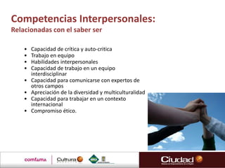 Competencias Interpersonales:
Relacionadas con el saber ser

    •   Capacidad de crítica y auto-critica
    •   Trabajo en equipo
    •   Habilidades interpersonales
    •   Capacidad de trabajo en un equipo
        interdisciplinar
    •   Capacidad para comunicarse con expertos de
        otros campos
    •   Apreciación de la diversidad y multiculturalidad
    •   Capacidad para trabajar en un contexto
        internacional
    •   Compromiso ético.
 