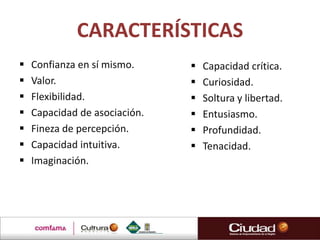CARACTERÍSTICAS
   Confianza en sí mismo.        Capacidad crítica.
   Valor.                        Curiosidad.
   Flexibilidad.                 Soltura y libertad.
   Capacidad de asociación.      Entusiasmo.
   Fineza de percepción.         Profundidad.
   Capacidad intuitiva.          Tenacidad.
   Imaginación.
 