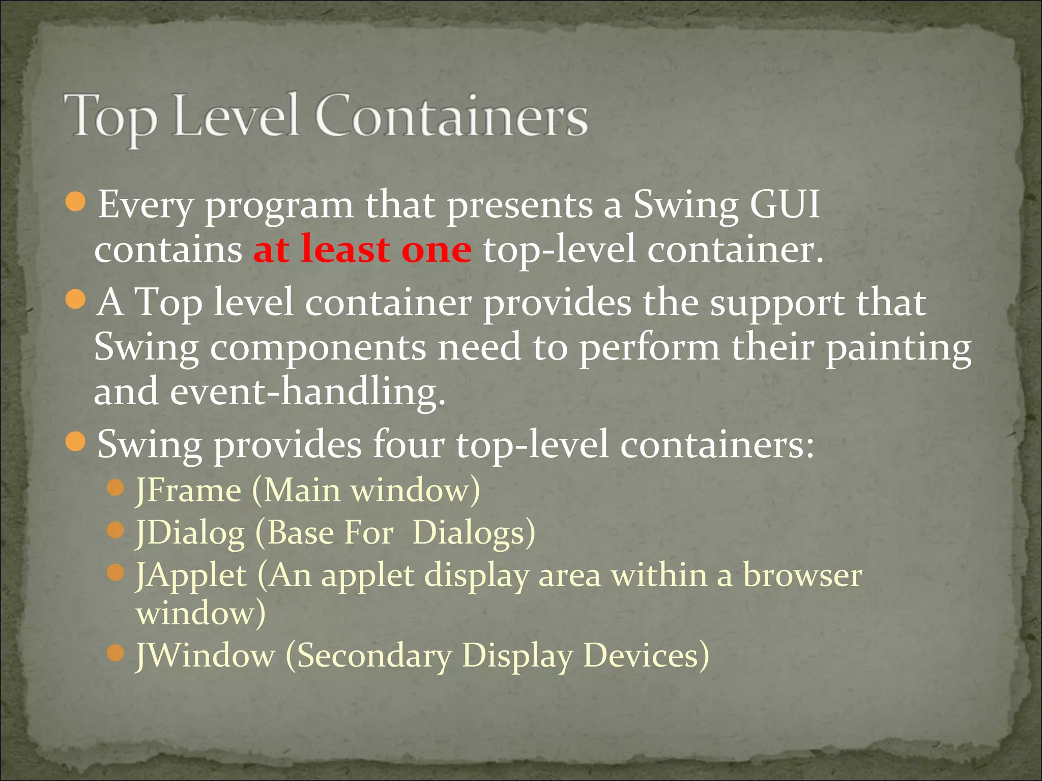 Every program that presents a Swing GUI
contains at least one top-level container.
A Top level container provides the support that
Swing components need to perform their painting
and event-handling.
Swing provides four top-level containers:
JFrame (Main window)
JDialog (Base For Dialogs)
JApplet (An applet display area within a browser
window)
JWindow (Secondary Display Devices)
 