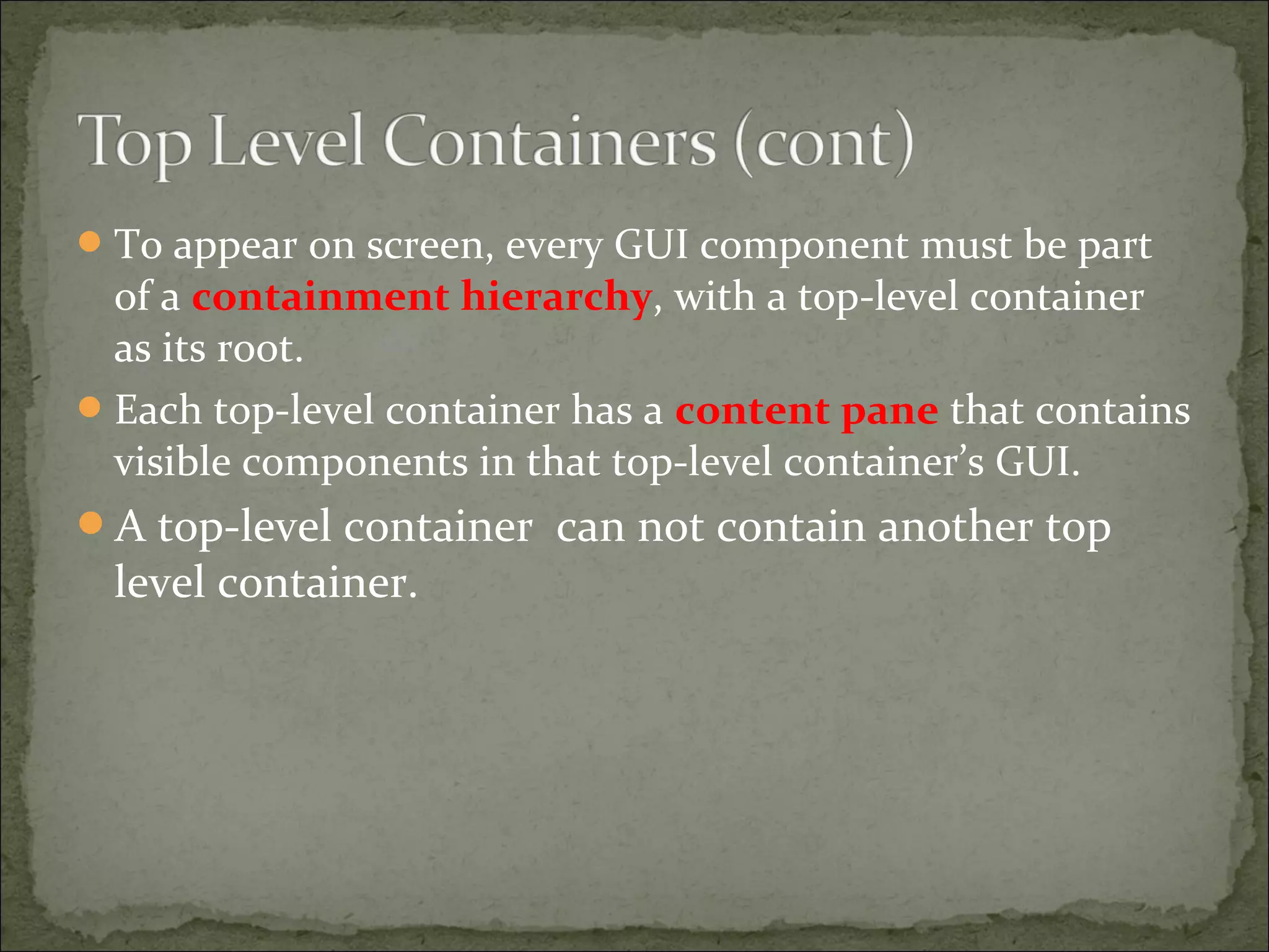 To appear on screen, every GUI component must be part
of a containment hierarchy, with a top-level container
as its root.
Each top-level container has a content pane that contains
visible components in that top-level container’s GUI.
A top-level container can not contain another top
level container.
 