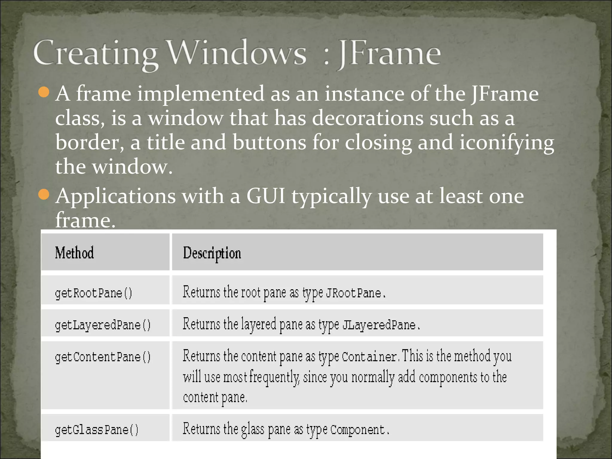 A frame implemented as an instance of the JFrame
class, is a window that has decorations such as a
border, a title and buttons for closing and iconifying
the window.
Applications with a GUI typically use at least one
frame.
 