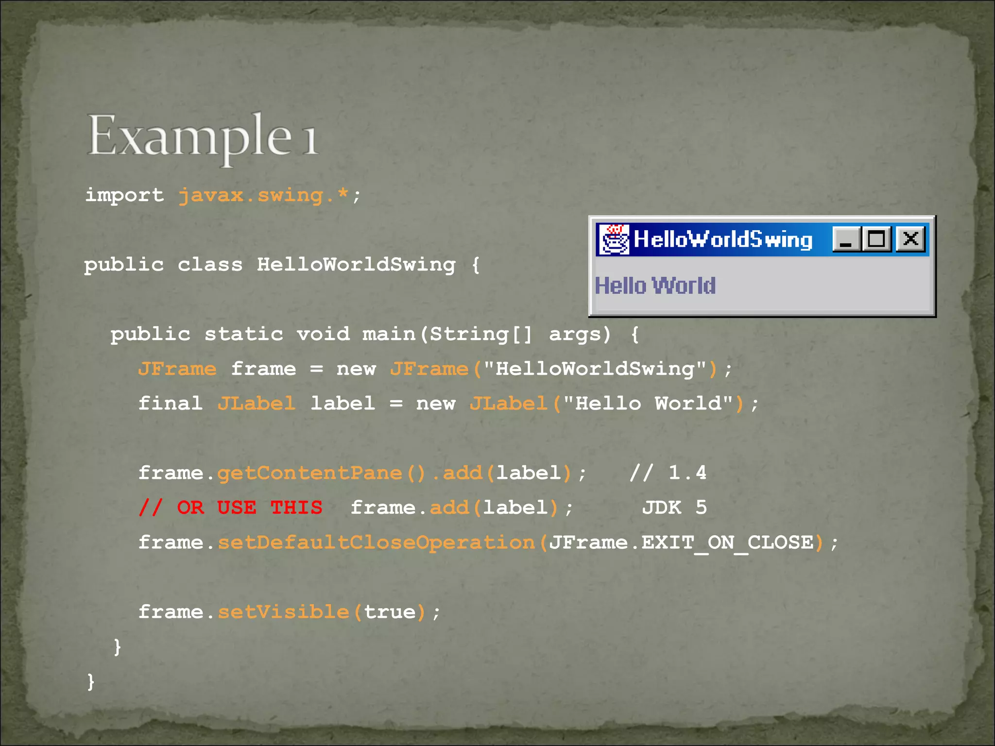 import javax.swing.*;
public class HelloWorldSwing {
public static void main(String[] args) {
JFrame frame = new JFrame("HelloWorldSwing");
final JLabel label = new JLabel("Hello World");
frame.getContentPane().add(label); // 1.4
// OR USE THIS frame.add(label); JDK 5
frame.setDefaultCloseOperation(JFrame.EXIT_ON_CLOSE);
frame.setVisible(true);
}
}
 