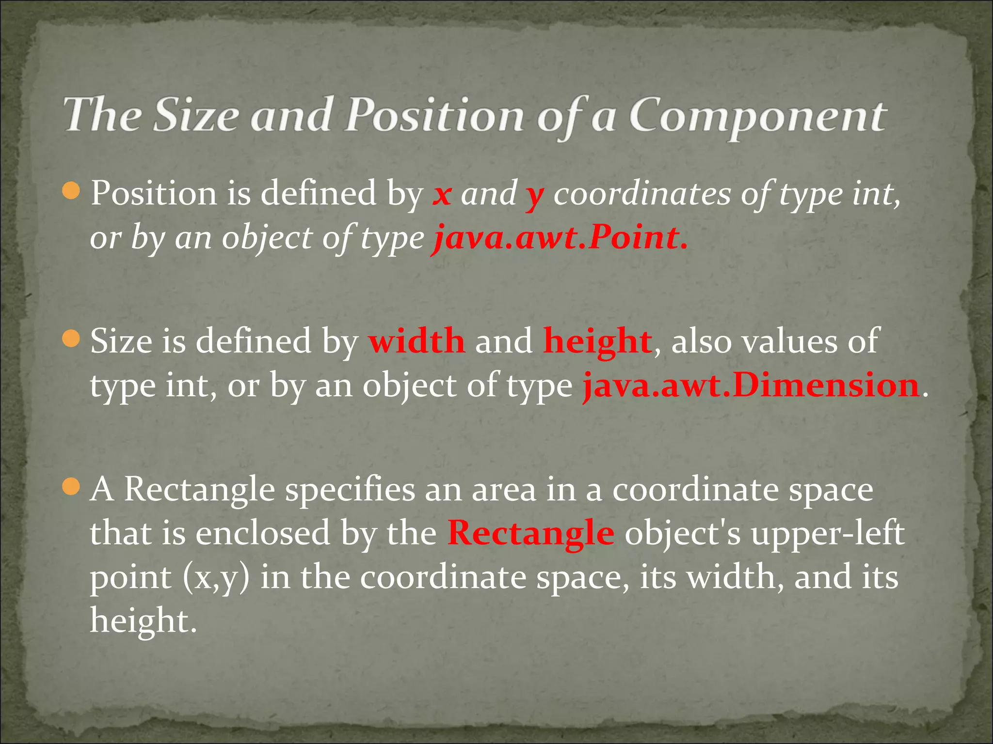 Position is defined by x and y coordinates of type int,
or by an object of type java.awt.Point.
Size is defined by width and height, also values of
type int, or by an object of type java.awt.Dimension.
A Rectangle specifies an area in a coordinate space
that is enclosed by the Rectangle object's upper-left
point (x,y) in the coordinate space, its width, and its
height.
 