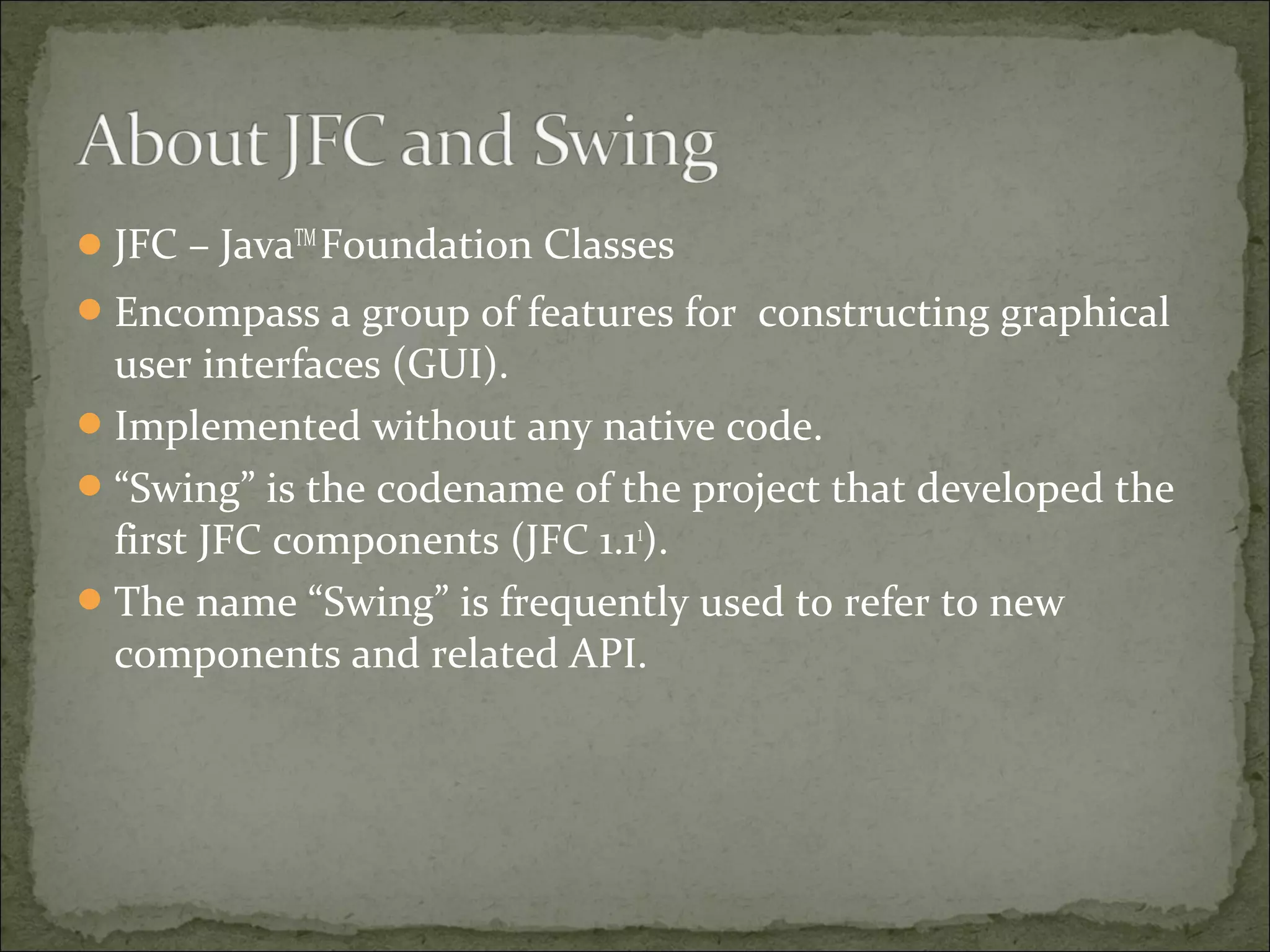 JFC – JavaTM
Foundation Classes
Encompass a group of features for constructing graphical
user interfaces (GUI).
Implemented without any native code.
“Swing” is the codename of the project that developed the
first JFC components (JFC 1.11
).
The name “Swing” is frequently used to refer to new
components and related API.
 