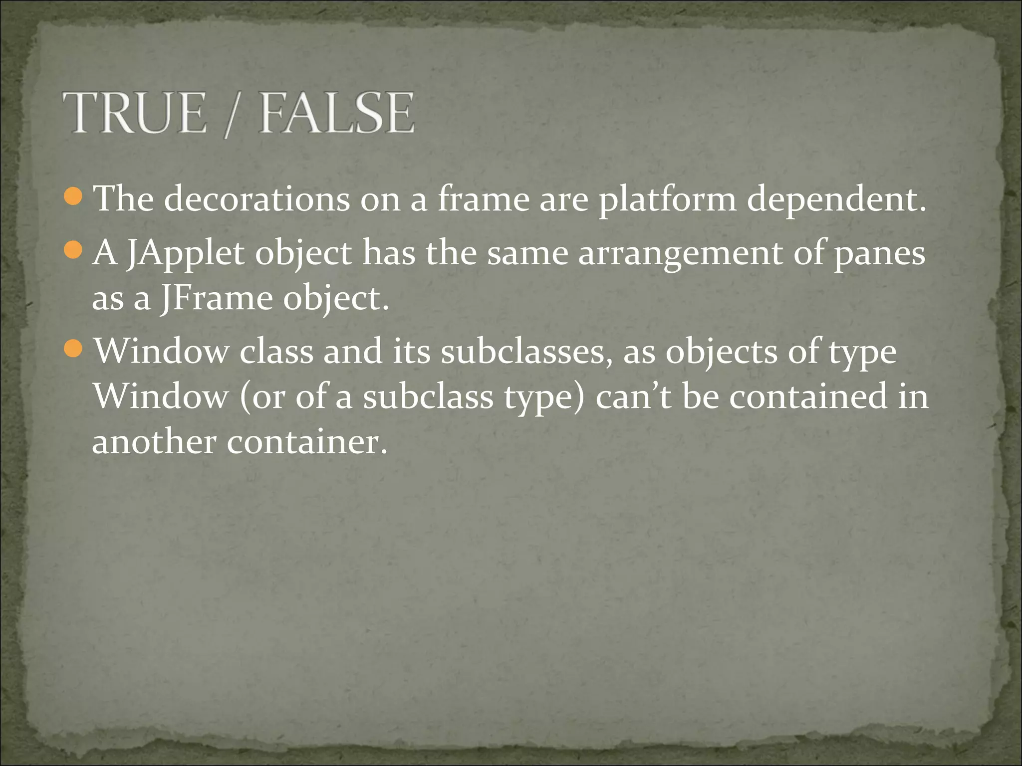 The decorations on a frame are platform dependent.
A JApplet object has the same arrangement of panes
as a JFrame object.
Window class and its subclasses, as objects of type
Window (or of a subclass type) can’t be contained in
another container.
 
