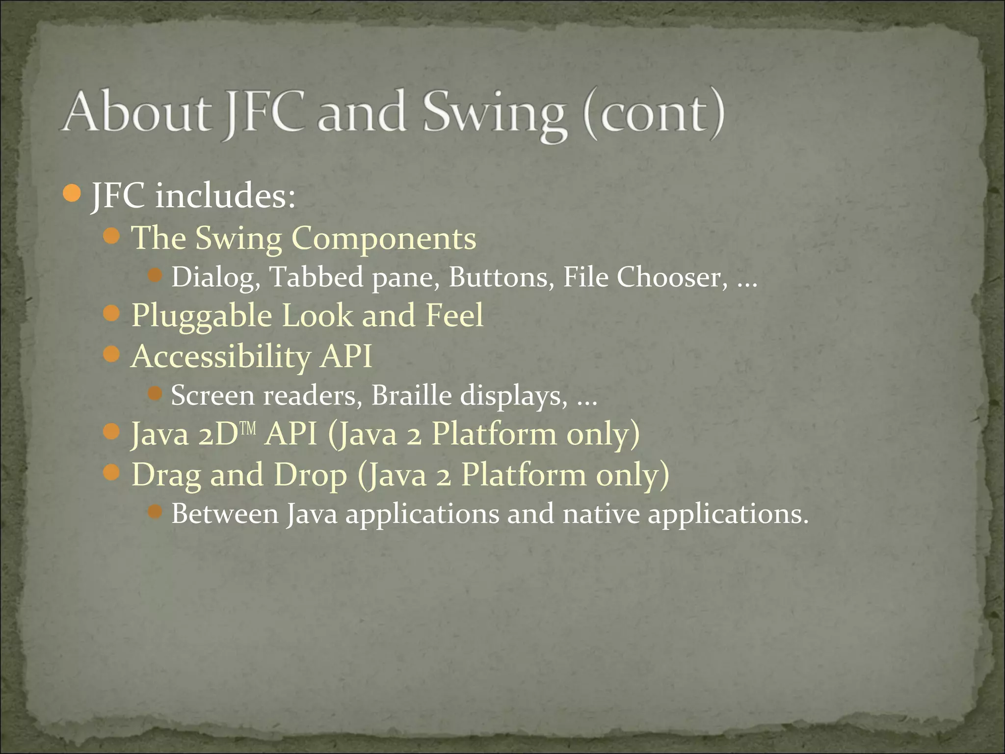 JFC includes:
The Swing Components
Dialog, Tabbed pane, Buttons, File Chooser, ...
Pluggable Look and Feel
Accessibility API
Screen readers, Braille displays, ...
Java 2DTM
API (Java 2 Platform only)
Drag and Drop (Java 2 Platform only)
Between Java applications and native applications.
 