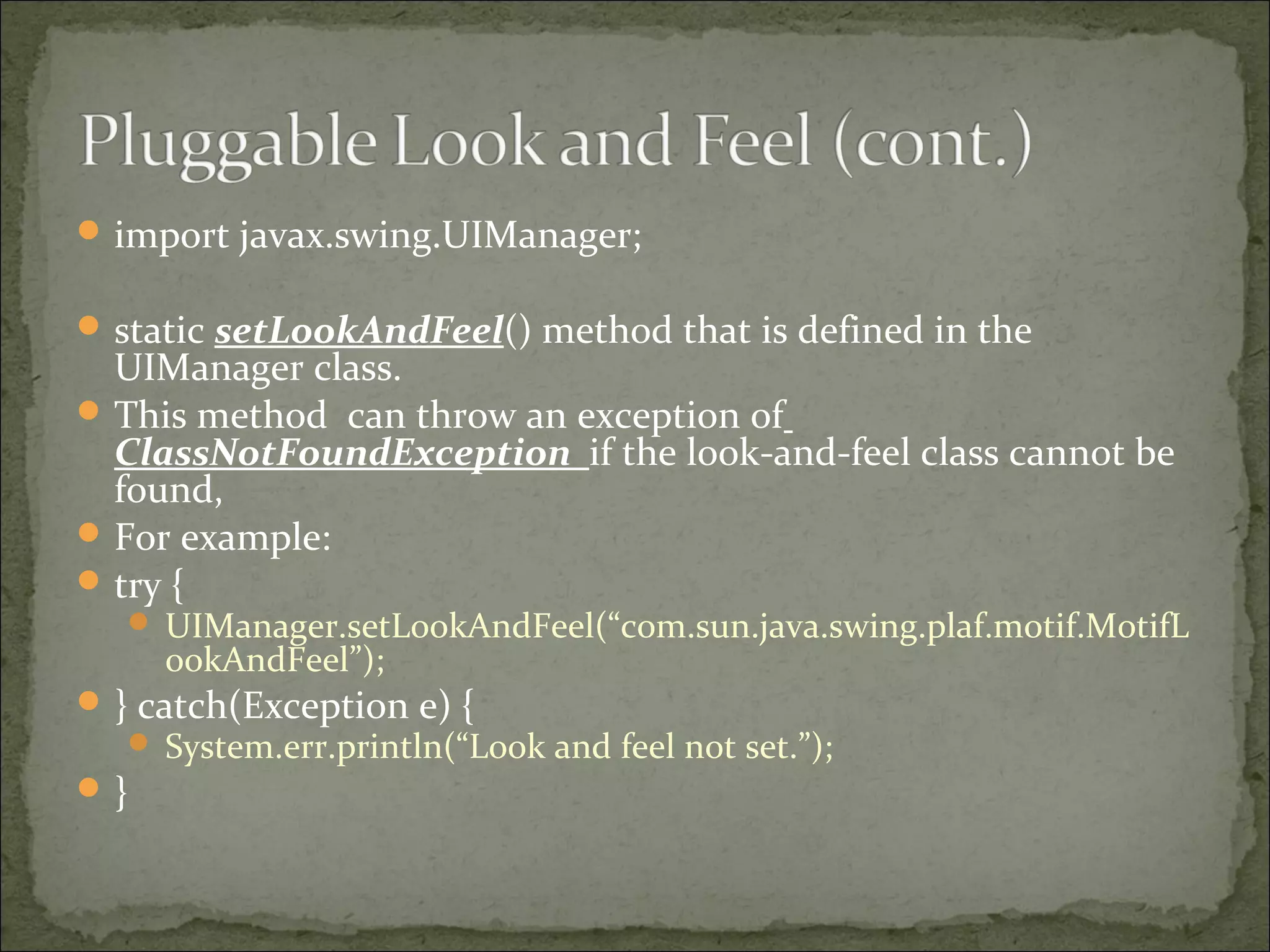 import javax.swing.UIManager;
static setLookAndFeel() method that is defined in the
UIManager class.
This method can throw an exception of
ClassNotFoundException if the look-and-feel class cannot be
found,
For example:
try {
 UIManager.setLookAndFeel(“com.sun.java.swing.plaf.motif.MotifL
ookAndFeel”);
} catch(Exception e) {
 System.err.println(“Look and feel not set.”);
}
 