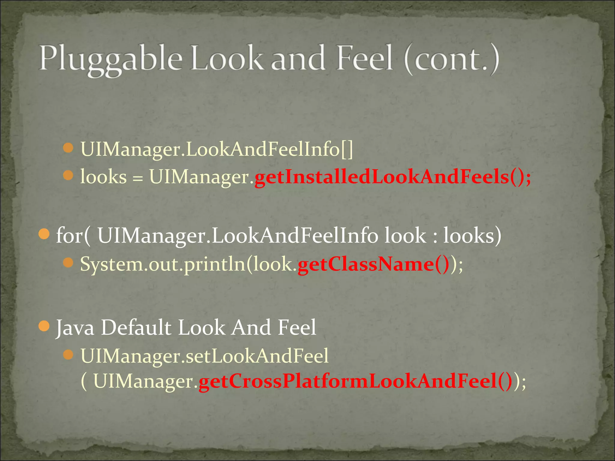 UIManager.LookAndFeelInfo[]
looks = UIManager.getInstalledLookAndFeels();
for( UIManager.LookAndFeelInfo look : looks)
System.out.println(look.getClassName());
Java Default Look And Feel
UIManager.setLookAndFeel
( UIManager.getCrossPlatformLookAndFeel());
 