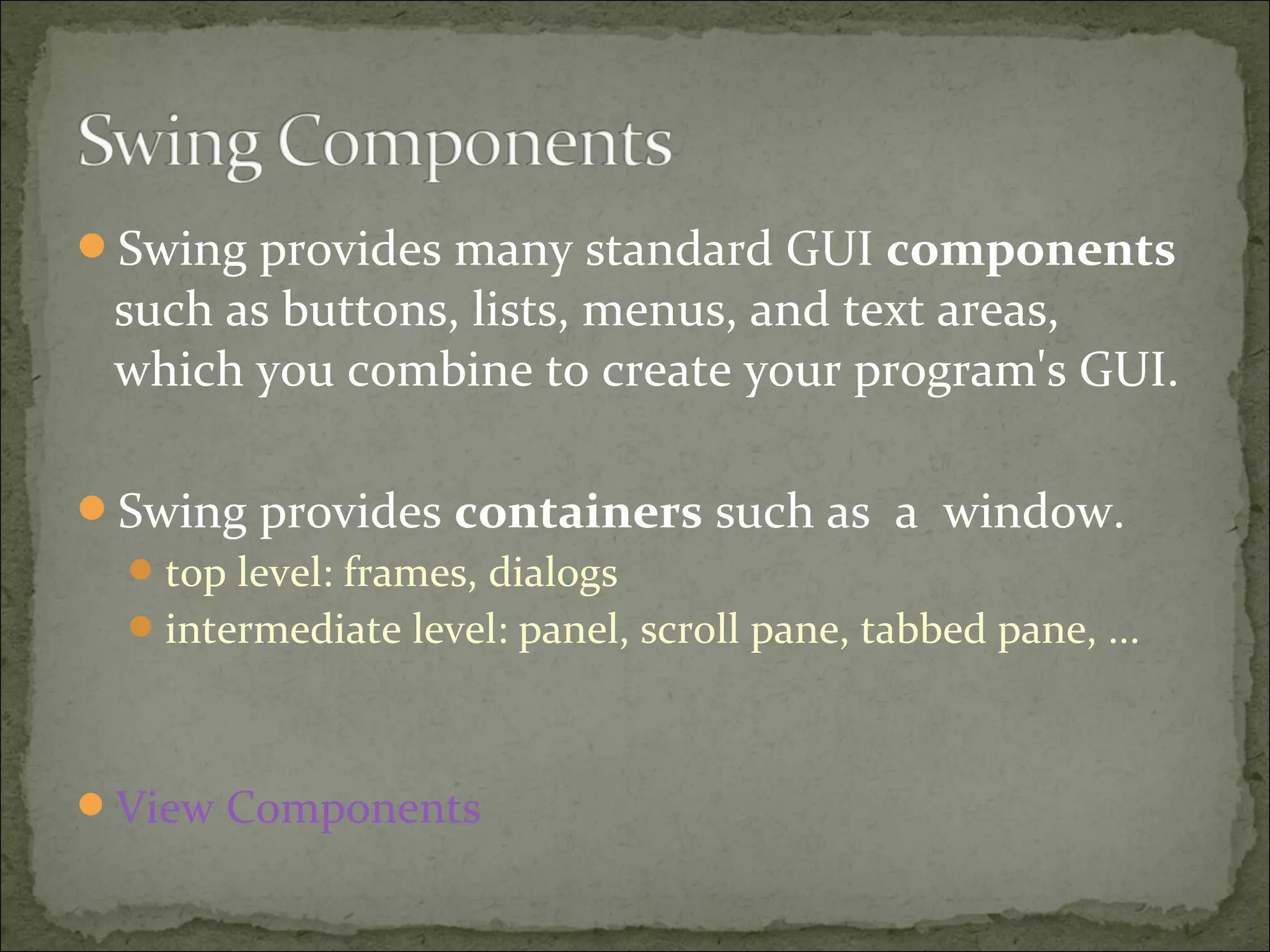 Swing provides many standard GUI components
such as buttons, lists, menus, and text areas,
which you combine to create your program's GUI.
Swing provides containers such as a window.
top level: frames, dialogs
intermediate level: panel, scroll pane, tabbed pane, ...
View Components
 
