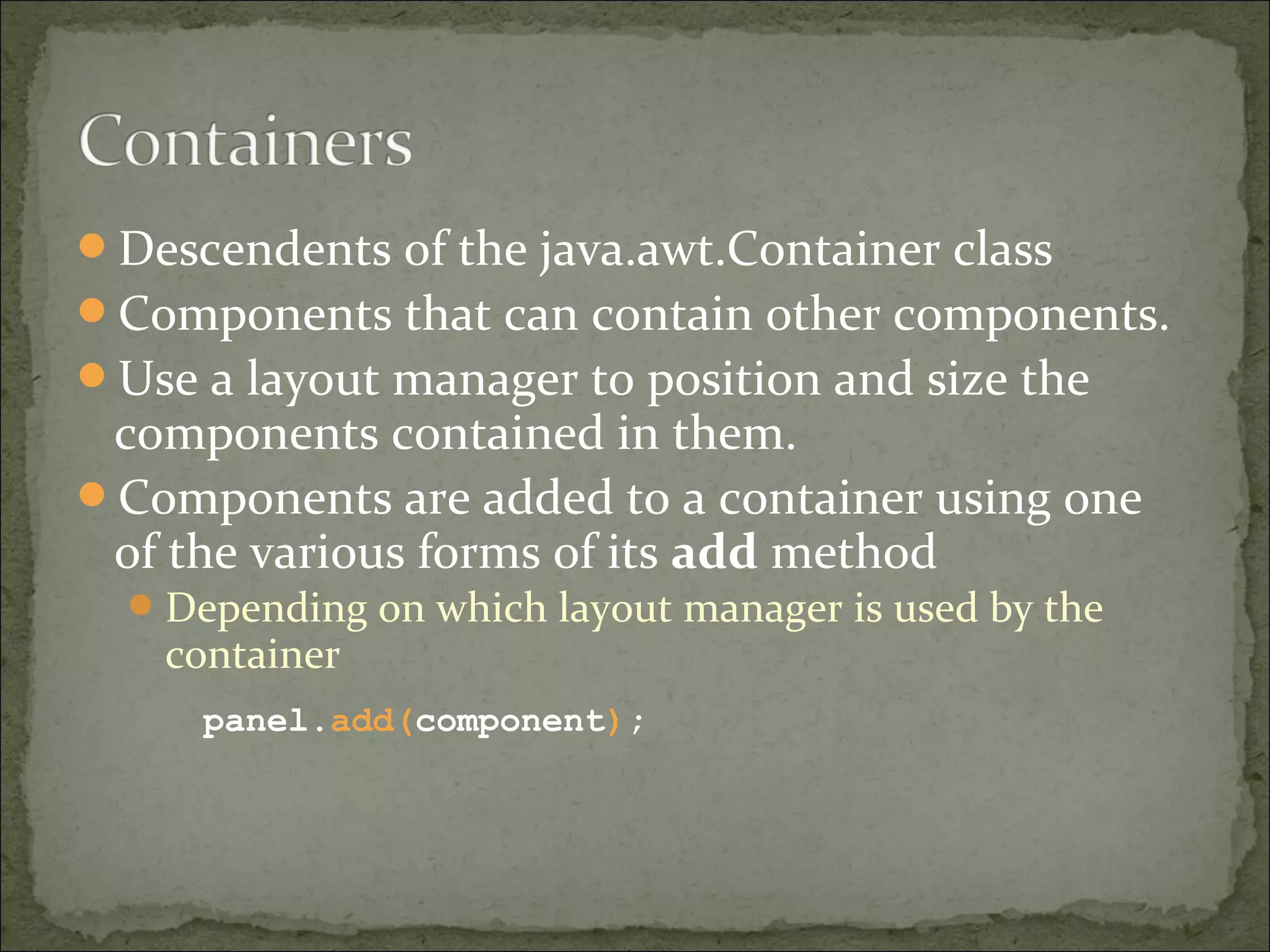 Descendents of the java.awt.Container class
Components that can contain other components.
Use a layout manager to position and size the
components contained in them.
Components are added to a container using one
of the various forms of its add method
Depending on which layout manager is used by the
container
panel.add(component);
 