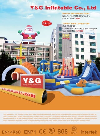 Y&G Inflatable Co., Ltd
                                                                                                   IAAPA Attractions Expo
                                                                                                   Nov. 14-18, 2011, Orlando, FL
                                                                                                   Our Booth No.5483

                                                                                                   110th China Canton Fair
                                                                                                   Oct. 23-27, 2011
                                                                                                   China Import and Export Fair Complex
                                                                                                   Our Booth No.15.1C30




                                Integrity   Quality   Perfect service




Y&G Inflatable Co., Ltd., founded in 1998 ,is one of the leading manufacturers in China and has rich experience in manufacturing and exporting. It covers an
area of 7000sqm with a six-floor massive building, located at Panyu, Guangzhou in Guangdong Pearl River Delta. It enjoys a convenient and well-developed
transport network--by the side of Nansha Highway, close to Nansha Harbor, near the Exhibition Center of Canton Fair, not far away from the new Guangzhou
Baiyun International Airport and the new Guangzhou Railway Station(South Panyu Station), only 90 mins' ride to Hongkong and 60mins to Macau.
 