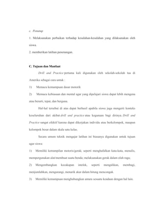 c. Penutup
1. Melaksanakan perbaikan terhadap kesalahan-kesalahan yang dilaksanakan oleh
siswa.
2. memberikan latihan penenangan.
C. Tujuan dan Manfaat
Drill and Practice pertama kali digunakan oleh sekolah-sekolah tua di
Amerika sebagai cara untuk :
1) Memacu kemampuan dasar motorik
2) Memacu kebiasaan dan mental agar yang dipelajari siswa dapat lebih mengena
atau berarti, tepat, dan berguna.
Hal-hal tersebut di atas dapat berhasil apabila siswa juga mengerti konteks
keseluruhan dari akibat drill and practice atau kegunaan bagi dirinya. Drill and
Practice sangat efektif karena dapat dikerjakan individu atau berkelompok, maupun
kelompok besar dalam skala satu kelas.
Secara umum teknik mengajar latihan ini biasanya digunakan untuk tujuan
agar siswa:
1) Memiliki ketrampilan motoris/gerak; seperti menghafalkan kata-kata, menulis,
mempergunakan alat/membuat suatu benda; melaksanakan gerak dalam olah raga;
2) Mengembangkan kecakapan intelek, seperti mengalikan, membagi,
menjumlahkan, mengurangi, menarik akar dalam hitung mencongak.
3) Memiliki kemampuan menghubungkan antara sesuatu keadaan dengan hal lain.
 