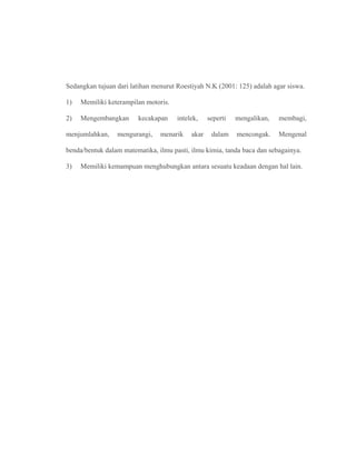 Sedangkan tujuan dari latihan menurut Roestiyah N.K (2001: 125) adalah agar siswa.
1) Memiliki keterampilan motoris.
2) Mengembangkan kecakapan intelek, seperti mengalikan, membagi,
menjumlahkan, mengurangi, menarik akar dalam mencongak. Mengenal
benda/bentuk dalam matematika, ilmu pasti, ilmu kimia, tanda baca dan sebagainya.
3) Memiliki kemampuan menghubungkan antara sesuatu keadaan dengan hal lain.
 