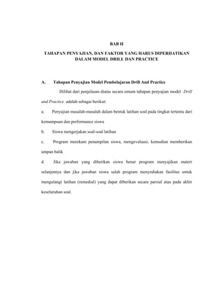BAB II
TAHAPAN PENYAJIAN, DAN FAKTOR YANG HARUS DIPERHATIKAN
DALAM MODEL DRILL DAN PRACTICE
A. Tahapan Penyajian Model Pembelajaran Drill And Practice
Dilihat dari penjelasan diatas secara umum tahapan penyajian model Drill
and Practice adalah sebagai berikut:
a. Penyajian masalah-masalah dalam bentuk latihan soal pada tingkat tertentu dari
kemampuan dan performance siswa
b. Siswa mengerjakan soal-soal latihan
c. Program merekam penampilan siswa, mengevaluasi, kemudian memberikan
umpan balik
d. Jika jawaban yang diberikan siswa benar program menyajikan materi
selanjutnya dan jika jawaban siswa salah program menyediakan fasilitas untuk
mengulangi latihan (remedial) yang dapat diberikan secara parsial atau pada akhir
keseluruhan soal.
 