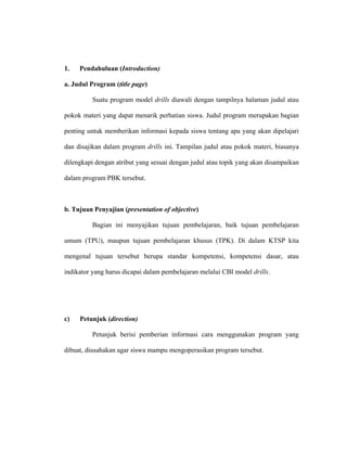 1. Pendahuluan (Introduction)
a. Judul Program (title page)
Suatu program model drills diawali dengan tampilnya halaman judul atau
pokok materi yang dapat menarik perhatian siswa. Judul program merupakan bagian
penting untuk memberikan informasi kepada siswa tentang apa yang akan dipelajari
dan disajikan dalam program drills ini. Tampilan judul atau pokok materi, biasanya
dilengkapi dengan atribut yang sesuai dengan judul atau topik yang akan disampaikan
dalam program PBK tersebut.
b. Tujuan Penyajian (presentation of objective)
Bagian ini menyajikan tujuan pembelajaran, baik tujuan pembelajaran
umum (TPU), maupun tujuan pembelajaran khusus (TPK). Di dalam KTSP kita
mengenal tujuan tersebut berupa standar kompetensi, kompetensi dasar, atau
indikator yang harus dicapai dalam pembelajaran melalui CBI model drills.
c) Petunjuk (direction)
Petunjuk berisi pemberian informasi cara menggunakan program yang
dibuat, diusahakan agar siswa mampu mengoperasikan program tersebut.
 