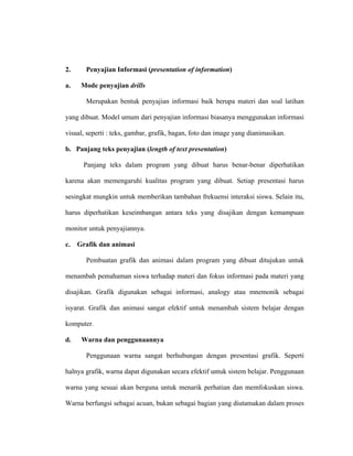 2. Penyajian Informasi (presentation of information)
a. Mode penyajian drills
Merupakan bentuk penyajian informasi baik berupa materi dan soal latihan
yang dibuat. Model umum dari penyajian informasi biasanya menggunakan informasi
visual, seperti : teks, gambar, grafik, bagan, foto dan image yang dianimasikan.
b. Panjang teks penyajian (length of text presentation)
Panjang teks dalam program yang dibuat harus benar-benar diperhatikan
karena akan memengaruhi kualitas program yang dibuat. Setiap presentasi harus
sesingkat mungkin untuk memberikan tambahan frekuensi interaksi siswa. Selain itu,
harus diperhatikan keseimbangan antara teks yang disajikan dengan kemampuan
monitor untuk penyajiannya.
c. Grafik dan animasi
Pembuatan grafik dan animasi dalam program yang dibuat ditujukan untuk
menambah pemahaman siswa terhadap materi dan fokus informasi pada materi yang
disajikan. Grafik digunakan sebagai informasi, analogy atau mnemonik sebagai
isyarat. Grafik dan animasi sangat efektif untuk menambah sistem belajar dengan
komputer.
d. Warna dan penggunaannya
Penggunaan warna sangat berhubungan dengan presentasi grafik. Seperti
halnya grafik, warna dapat digunakan secara efektif untuk sistem belajar. Penggunaan
warna yang sesuai akan berguna untuk menarik perhatian dan memfokuskan siswa.
Warna berfungsi sebagai acuan, bukan sebagai bagian yang diutamakan dalam proses
 