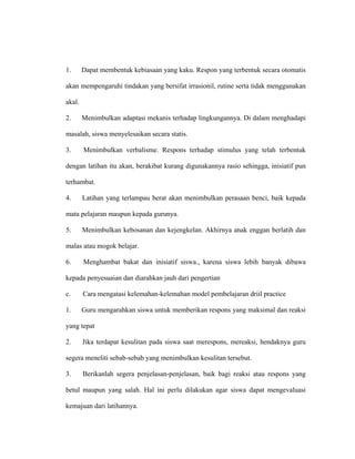 1. Dapat membentuk kebiasaan yang kaku. Respon yang terbentuk secara otomatis
akan mempengaruhi tindakan yang bersifat irrasionil, rutine serta tidak menggunakan
akal.
2. Menimbulkan adaptasi mekanis terhadap lingkungannya. Di dalam menghadapi
masalah, siswa menyelesaikan secara statis.
3. Menimbulkan verbalisme. Respons terhadap stimulus yang telah terbentuk
dengan latihan itu akan, berakibat kurang digunakannya rasio sehingga, inisiatif pun
terhambat.
4. Latihan yang terlampau berat akan menimbulkan perasaan benci, baik kepada
mata pelajaran maupun kepada gurunya.
5. Menimbulkan kebosanan dan kejengkelan. Akhirnya anak enggan berlatih dan
malas atau mogok belajar.
6. Menghambat bakat dan inisiatif siswa., karena siswa lebih banyak dibawa
kepada penyesuaian dan diarahkan jauh dari pengertian
c. Cara mengatasi kelemahan-kelemahan model pembelajaran driil practice
1. Guru mengarahkan siswa untuk memberikan respons yang maksimal dan reaksi
yang tepat
2. Jika terdapat kesulitan pada siswa saat merespons, mereaksi, hendaknya guru
segera meneliti sebab-sebab yang menimbulkan kesulitan tersebut.
3. Berikanlah segera penjelasan-penjelasan, baik bagi reaksi atau respons yang
betul maupun yang salah. Hal ini perlu dilakukan agar siswa dapat mengevaluasi
kemajuan dari latihannya.
 