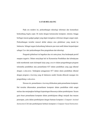 LATAR BELAKANG
Pada era modern ini, perkembangan teknologi informasi dan komunikasi
berkembang begitu cepat. Di mulai dengan kemunculan komputer, internet, hingga
berbagai macam gadget-gadget yang dapat mengakses informasi dengan sangat cepat.
Perkembangan tersebut muncul akibat adanya arus globalisasi yang masuk ke
Indonesia. Sebagai negara berkembang Indonesia pun turut andil dalam berpartisipasi
sebagai User dari perkembangan Ilmu pengetahuan dan teknologi.
Pengaruh globalisasi ini bagaikan dua sisi amta pisau, bisa berdampak positif
maupun negative. Dalam menyikapi hal ini Kementrian Pendidikan dan kebudayaan
telah membentuk suatu kelompok kerja yang concern dalam pengembangan program
telematika pendidikan atau pemanfaatan ICT dalam pendidikan yang juga dikenal
dengan e-education. Sedangkan penggunaan ICT dalam dunia pendidikan dikenal
dengan program e-learning yang di Indonesia sendiri berada dibawah naungan tim
pengembang e-education.
Dewasa ini, pemanfaatan e-learning difokuskan pada pemanfaatan komputer.
Hal tersebut dikarenakan pemanfaatan komputer dalam pendidikan telah sangat
meluas dan menjangkau berbagai kepentingan khususnya dalam pembelajaran. Secara
garis besar pemanfaatan komputer dalam pembelajaran dibagi menjadi dua macam
penerapan, yaitu dalam pembelajaran dengan bantuan komputer ( Computer Assisted
Instruction-CAI) dan pembelajaran berbasis komputer ( Computer based Instruction-
 