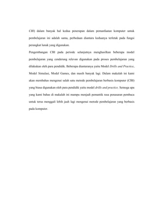 CBI) dalam banyak hal kedua penerapan dalam pemanfaatan komputer untuk
pembelajaran ini adalah sama, perbedaan diantara keduanya terletak pada fungsi
perangkat lunak yang digunakan.
Pengembangan CBI pada periode selanjutnya menghasilkan beberapa model
pembelajaran yang cenderung relevan digunakan pada proses pembelajaran yang
dilakukan oleh para pendidik. Beberapa diantaranya yaitu Model Drills and Practice,
Model Simulasi, Model Games, dan masih banyak lagi. Dalam makalah ini kami
akan membahas mengenai salah satu metode pembelajaran berbasis komputer (CBI)
yang biasa digunakan oleh para pendidik yaitu model drills and practice. Semoga apa
yang kami bahas di makalah ini mampu menjadi pemantik rasa penasaran pembaca
untuk terus menggali lebih jauh lagi mengenai metode pembelajaran yang berbasis
pada komputer.
 