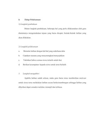 b. Tahap Pelaksanaan
1) Langkah pembukaan
Dalam langkah pembukaan, beberapa hal yang perlu dilaksanakan oleh guru
diantaranya mengemukakan tujuan yang harus dicapai, bentuk-bentuk latihan yang
akan dilakukan.
2) Langkah pelaksanaan
a. Memulai latihan dengan hal-hal yang sederhana dulu
b. Ciptakan suasana yang menyenangkan/menyejukkan
c. Yakinkan bahwa semua siswa tertarik untuk ikut
d. Berikan kesempatan kepada siswa untuk terus berlatih
3. Langkah mengakhiri
Apabila latihan sudah selesai, maka guru harus terus memberikan motivasi
untuk siswa terus melakukan latihan secara berkesinambungan sehingga latihan yang
diberikan dapat semakin melekat, terampil dan terbiasa.
 