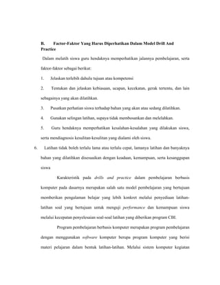 B. Factor-Faktor Yang Harus Diperhatikan Dalam Model Drill And
Practice
Dalam melatih siswa guru hendaknya memperhatikan jalannya pembelajaran, serta
faktor-faktor sebagai berikut:
1. Jelaskan terlebih dahulu tujuan atau kompetensi
2. Tentukan dan jelaskan kebiasaan, ucapan, kecekatan, gerak tertentu, dan lain
sebagainya yang akan dilatihkan.
3. Pusatkan perhatian siswa terhadap bahan yang akan atau sedang dilatihkan.
4. Gunakan selingan latihan, supaya tidak membosankan dan melelahkan.
5. Guru hendaknya memperhatikan kesalahan-kesalahan yang dilakukan siswa,
serta mendiagnosis kesulitan-kesulitan yang dialami oleh siswa.
6. Latihan tidak boleh terlalu lama atau terlalu cepat, lamanya latihan dan banyaknya
bahan yang dilatihkan disesuaikan dengan keadaan, kemampuan, serta kesanggupan
siswa
Karakteristik pada drills and practice dalam pembelajaran berbasis
komputer pada dasarnya merupakan salah satu model pembelajaran yang bertujuan
memberikan pengalaman belajar yang lebih konkret melalui penyediaan latihan-
latihan soal yang bertujuan untuk menguji performance dan kemampuan siswa
melalui kecepatan penyelesaian soal-soal latihan yang diberikan program CBI.
Program pembelajaran berbasis komputer merupakan program pembelajaran
dengan menggunakan software komputer berupa program komputer yang berisi
materi pelajaran dalam bentuk latihan-latihan. Melalui sistem komputer kegiatan
 