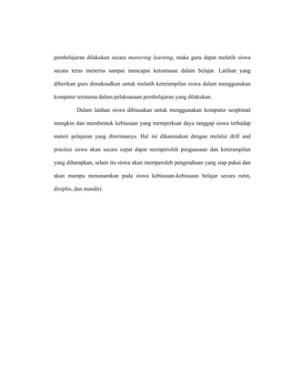 pembelajaran dilakukan secara mastering learning, maka guru dapat melatih siswa
secara terus menerus sampai mencapai ketuntasan dalam belajar. Latihan yang
diberikan guru dimaksudkan untuk melatih keterampilan siswa dalam menggunakan
komputer terutama dalam pelaksanaan pembelajaran yang dilakukan.
Dalam latihan siswa dibiasakan untuk menggunakan komputer seoptimal
mungkin dan membentuk kebiasaan yang memperkuat daya tanggap siswa terhadap
materi pelajaran yang diterimanya. Hal ini dikarenakan dengan melalui drill and
practice siswa akan secara cepat dapat memperoleh penguasaan dan keterampilan
yang diharapkan, selain itu siswa akan memperoleh pengetahuan yang siap pakai dan
akan mampu menanamkan pada siswa kebiasaan-kebiasaan belajar secara rutin,
disiplin, dan mandiri.
 
