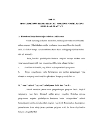 BAB III
FLOWCHART DAN PROSES PRODUKSI PROGRAM PEMBELAJARAN
DRILLS AND PRACTICE
A. Flowchart Model Pembelajaran Drills And Practice
Untuk menuangkan konten dan sistem pembelajaran berbasis komputer ke
dalam program CBI dilakukan melalui pembuatan bagan alur (Flowchart) model
drills. Flowchart berupa alur dalam bentuk kotak-kotak idalog yang memiliki makna
dan arti tersendiri.
Pada flowchart pembelajaran berbasis komputer terdapat struktur dasar
yang harus dipahami oleh para pengembang CBI, yaitu sebagai berikut :
a. Pemilihan berkondisi yang dilakukan dengan sebuah pernyataan
b. Proses pengulangan yaitu berlangsung atas jumlah pengulangan yang
ditetapkan saat program dibuat(ditetapkan) dan Saat program dijalankan.
B. Proses Produksi Program Pembelajaran Drills And Practice
Setelah membuat perencanaan pengembangan program Drills, langkah
selanjutnya yang harus ditempuh adalah proses produksi. Disinilah seorang
programmer program pembelajaran komputer harus “mengarahkan” seluruh
kemampuannya untuk menghasilkan program yang layak dimanfaatkan dalam proses
pembelajaran. Pada tahap proses produksi program drills ini harus diperhatikan
tahapan sebagai berikut.
 