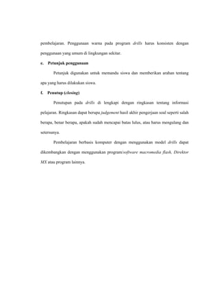 pembelajaran. Penggunaan warna pada program drills harus konsisten dengan
penggunaan yang umum di lingkungan sekitar.
e. Petunjuk penggunaan
Petunjuk digunakan untuk memandu siswa dan memberikan arahan tentang
apa yang harus dilakukan siswa.
f. Penutup (closing)
Penutupan pada drills di lengkapi dengan ringkasan tentang informasi
pelajaran. Ringkasan dapat berupa judgement hasil akhir pengerjaan soal seperti salah
berapa, benar berapa, apakah sudah mencapai batas lulus, atau harus mengulang dan
setersunya.
Pembelajaran berbasis komputer dengan menggunakan model drills dapat
dikembangkan dengan menggunakan program/software macromedia flash, Direktor
MX atau program lainnya.
 