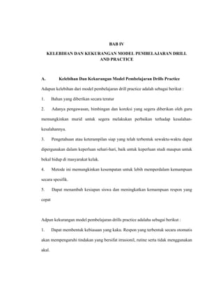 BAB IV
KELEBIHAN DAN KEKURANGAN MODEL PEMBELAJARAN DRILL
AND PRACTICE
A. Kelebihan Dan Kekurangan Model Pembelajaran Drills Practice
Adapun kelebihan dari model pembelajaran drill practice adalah sebagai berikut :
1. Bahan yang diberikan secara teratur
2. Adanya pengawasan, bimbingan dan koreksi yang segera diberikan oleh guru
memungkinkan murid untuk segera melakukan perbaikan terhadap kesalahan-
kesalahannya.
3. Pengetahuan atau keterampilan siap yang telah terbentuk sewaktu-waktu dapat
dipergunakan dalam keperluan sehari-hari, baik untuk keperluan studi maupun untuk
bekal hidup di masyarakat kelak.
4. Metode ini memungkinkan kesempatan untuk lebih memperdalam kemampuan
secara spesifik.
5. Dapat menambah kesiapan siswa dan meningkatkan kemampuan respon yang
cepat
Adpun kekurangan model pembelajaran drills practice adalaha sebagai berikut :
1. Dapat membentuk kebiasaan yang kaku. Respon yang terbentuk secara otomatis
akan mempengaruhi tindakan yang bersifat irrasionil, rutine serta tidak menggunakan
akal.
 