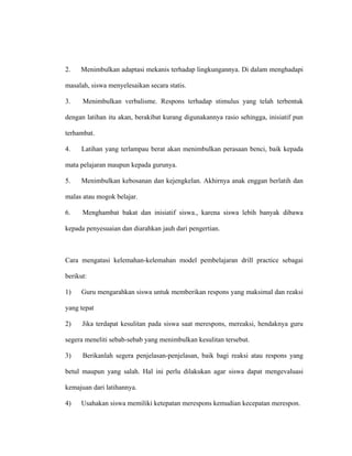 2. Menimbulkan adaptasi mekanis terhadap lingkungannya. Di dalam menghadapi
masalah, siswa menyelesaikan secara statis.
3. Menimbulkan verbalisme. Respons terhadap stimulus yang telah terbentuk
dengan latihan itu akan, berakibat kurang digunakannya rasio sehingga, inisiatif pun
terhambat.
4. Latihan yang terlampau berat akan menimbulkan perasaan benci, baik kepada
mata pelajaran maupun kepada gurunya.
5. Menimbulkan kebosanan dan kejengkelan. Akhirnya anak enggan berlatih dan
malas atau mogok belajar.
6. Menghambat bakat dan inisiatif siswa., karena siswa lebih banyak dibawa
kepada penyesuaian dan diarahkan jauh dari pengertian.
Cara mengatasi kelemahan-kelemahan model pembelajaran drill practice sebagai
berikut:
1) Guru mengarahkan siswa untuk memberikan respons yang maksimal dan reaksi
yang tepat
2) Jika terdapat kesulitan pada siswa saat merespons, mereaksi, hendaknya guru
segera meneliti sebab-sebab yang menimbulkan kesulitan tersebut.
3) Berikanlah segera penjelasan-penjelasan, baik bagi reaksi atau respons yang
betul maupun yang salah. Hal ini perlu dilakukan agar siswa dapat mengevaluasi
kemajuan dari latihannya.
4) Usahakan siswa memiliki ketepatan merespons kemudian kecepatan merespon.
 